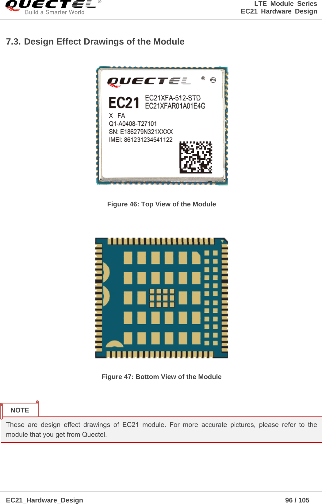                                                                        LTE Module Series                                                                 EC21 Hardware Design  EC21_Hardware_Design                                                            96 / 105    7.3. Design Effect Drawings of the Module  Figure 46: Top View of the Module   Figure 47: Bottom View of the Module   These are design effect drawings of EC21 module. For more accurate pictures, please refer to the module that you get from Quectel.    NOTE 