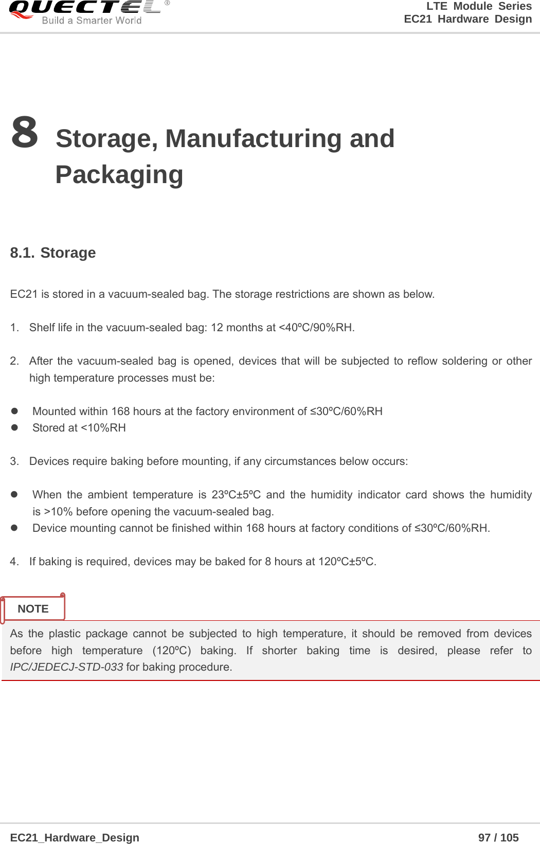                                                                        LTE Module Series                                                                 EC21 Hardware Design  EC21_Hardware_Design                                                            97 / 105    8 Storage, Manufacturing and Packaging  8.1. Storage  EC21 is stored in a vacuum-sealed bag. The storage restrictions are shown as below.    1.  Shelf life in the vacuum-sealed bag: 12 months at &lt;40ºC/90%RH.    2.  After the vacuum-sealed bag is opened, devices that will be subjected to reflow soldering or other high temperature processes must be:    Mounted within 168 hours at the factory environment of ≤30ºC/60%RH   Stored at &lt;10%RH  3.  Devices require baking before mounting, if any circumstances below occurs:    When the ambient temperature is 23ºC±5ºC and the humidity indicator card shows the humidity is &gt;10% before opening the vacuum-sealed bag.   Device mounting cannot be finished within 168 hours at factory conditions of ≤30ºC/60%RH.  4.  If baking is required, devices may be baked for 8 hours at 120ºC±5ºC.   As the plastic package cannot be subjected to high temperature, it should be removed from devices before high temperature (120ºC) baking. If shorter baking time is desired, please refer to IPC/JEDECJ-STD-033 for baking procedure.    NOTE 