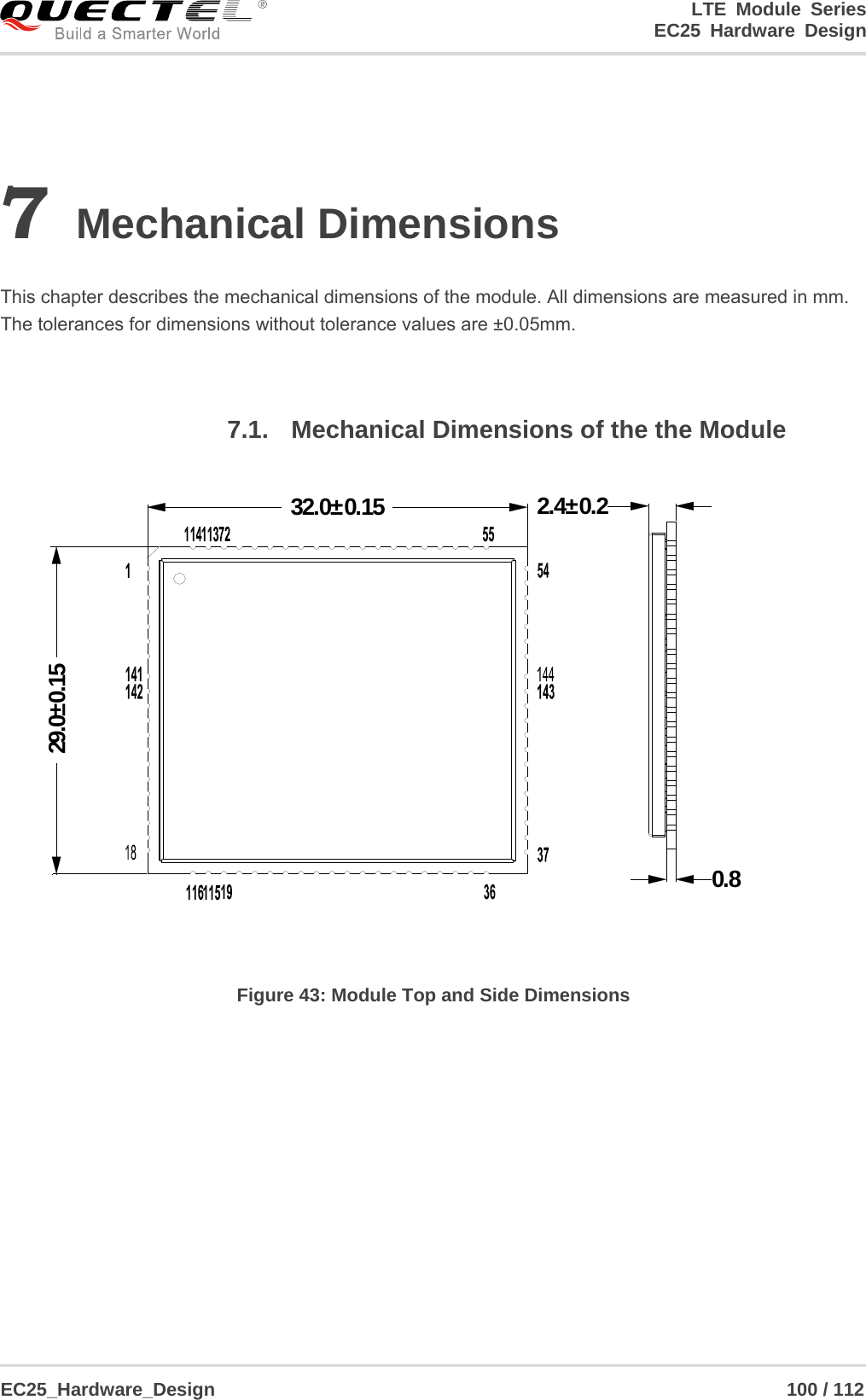 LTE Module Series                                                  EC25 Hardware Design  EC25_Hardware_Design                                                             100 / 112    7 Mechanical Dimensions  This chapter describes the mechanical dimensions of the module. All dimensions are measured in mm. The tolerances for dimensions without tolerance values are ±0.05mm.  7.1. Mechanical Dimensions of the the Module 32.0±0.1529.0±0.150.82.4±0.2 Figure 43: Module Top and Side Dimensions  