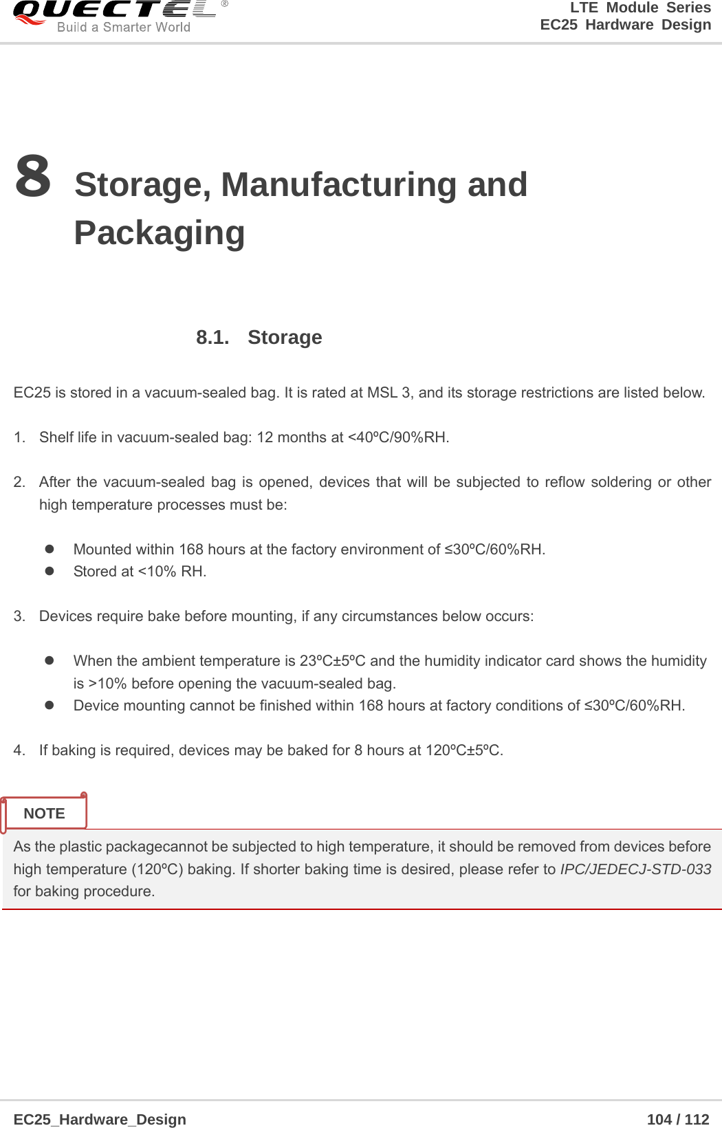 LTE Module Series                                                  EC25 Hardware Design  EC25_Hardware_Design                                                             104 / 112    8 Storage, Manufacturing and Packaging  8.1. Storage  EC25 is stored in a vacuum-sealed bag. It is rated at MSL 3, and its storage restrictions are listed below.    1.  Shelf life in vacuum-sealed bag: 12 months at &lt;40ºC/90%RH.    2.  After the vacuum-sealed bag is opened, devices that will be subjected to reflow soldering or other high temperature processes must be:    Mounted within 168 hours at the factory environment of ≤30ºC/60%RH.   Stored at &lt;10% RH.  3.  Devices require bake before mounting, if any circumstances below occurs:    When the ambient temperature is 23ºC±5ºC and the humidity indicator card shows the humidity           is &gt;10% before opening the vacuum-sealed bag.   Device mounting cannot be finished within 168 hours at factory conditions of ≤30ºC/60%RH.  4.  If baking is required, devices may be baked for 8 hours at 120ºC±5ºC.   As the plastic packagecannot be subjected to high temperature, it should be removed from devices before high temperature (120ºC) baking. If shorter baking time is desired, please refer to IPC/JEDECJ-STD-033 for baking procedure.      NOTE 