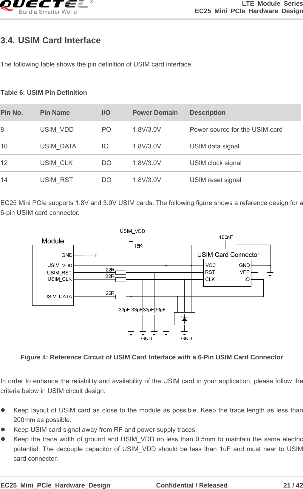                                        LTE Module Series                                                  EC25 Mini PCIe Hardware Design  EC25_Mini_PCIe_Hardware_Design              Confidential / Released                 21 / 42    3.4. USIM Card Interface  The following table shows the pin definition of USIM card interface.  Table 6: USIM Pin Definition  EC25 Mini PCIe supports 1.8V and 3.0V USIM cards. The following figure shows a reference design for a 6-pin USIM card connector.  Figure 4: Reference Circuit of USIM Card Interface with a 6-Pin USIM Card Connector  In order to enhance the reliability and availability of the USIM card in your application, please follow the criteria below in USIM circuit design:    Keep layout of USIM card as close to the module as possible. Keep the trace length as less than 200mm as possible.     Keep USIM card signal away from RF and power supply traces.   Keep the trace width of ground and USIM_VDD no less than 0.5mm to maintain the same electric potential. The decouple capacitor of USIM_VDD should be less than 1uF and must near to USIM card connector. Pin No.  Pin Name I/O  Power Domain    Description 8 USIM_VDD PO       1.8V/3.0V         Power source for the USIM card 10 USIM_DATA IO 1.8V/3.0V USIM data signal 12 USIM_CLK DO 1.8V/3.0V USIM clock signal 14 USIM_RST DO       1.8V/3.0V USIM reset signal 