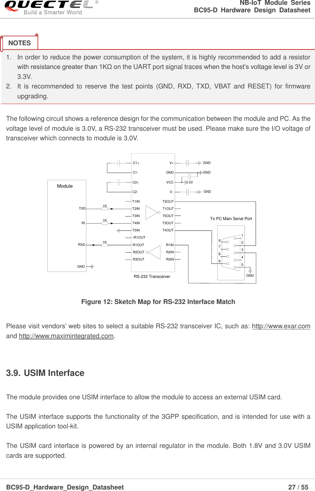                                                            NB-IoT  Module  Series                                                          BC95-D  Hardware  Design  Datasheet BC95-D_Hardware_Design_Datasheet                                                                    27 / 55     1.  In order to reduce the power consumption of the system, it is highly recommended to add a resistor with resistance greater than 1KΩ on the UART port signal traces when the host’s voltage level is 3V or 3.3V.   2.  It  is  recommended  to  reserve  the  test  points  (GND,  RXD,  TXD,  VBAT  and  RESET)  for  firmware upgrading.  The following circuit shows a reference design for the communication between the module and PC. As the voltage level of module is 3.0V, a RS-232 transceiver must be used. Please make sure the I/O voltage of transceiver which connects to module is 3.0V. TXDRXDRIModuleGNDC1+C1-C2+C2-V+VCCGNDV-3.3VT1INT2INT3INT4INR1INR2INR3INR1OUTR2OUTR3OUTT1OUTT2OUTT5OUTT3OUTT4OUTT5INGNDGND/R1OUT 12345789GNDTo PC Main Serial PortGND1K1K1KRS-232 Transceiver6 Figure 12: Sketch Map for RS-232 Interface Match  Please visit vendors’ web sites to select a suitable RS-232 transceiver IC, such as: http://www.exar.com and http://www.maximintegrated.com.  3.9. USIM Interface  The module provides one USIM interface to allow the module to access an external USIM card.    The USIM interface supports the functionality of the 3GPP specification, and is intended for use with a USIM application tool-kit.  The USIM card interface is powered by an internal regulator in the module. Both 1.8V and 3.0V USIM cards are supported.   NOTES 