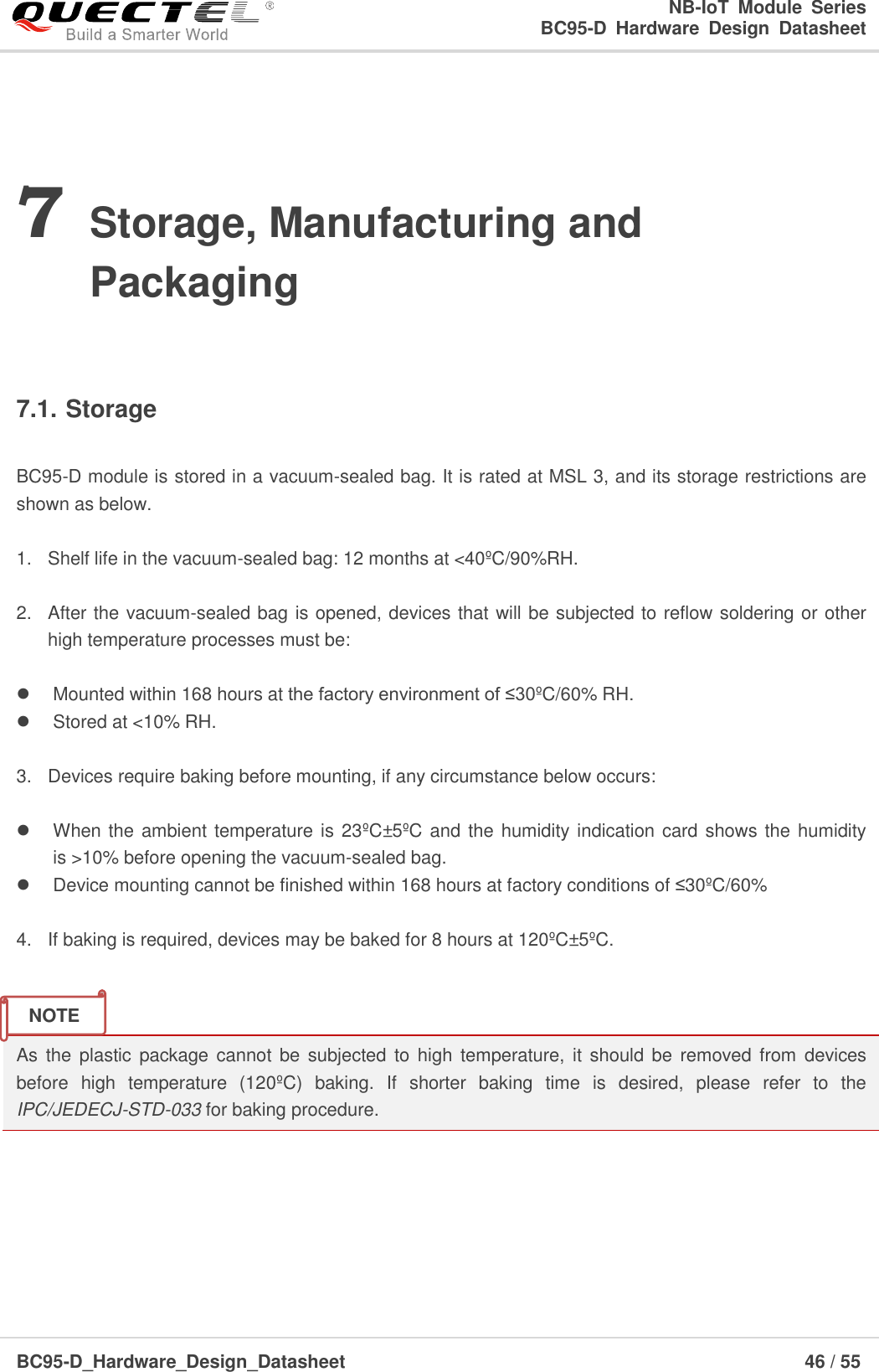                                                            NB-IoT  Module  Series                                                          BC95-D  Hardware  Design  Datasheet BC95-D_Hardware_Design_Datasheet                                                                    46 / 55    7 Storage, Manufacturing and Packaging  7.1. Storage  BC95-D module is stored in a vacuum-sealed bag. It is rated at MSL 3, and its storage restrictions are shown as below.  1.  Shelf life in the vacuum-sealed bag: 12 months at &lt;40ºC /90%RH.  2.  After the vacuum-sealed bag is opened, devices that will be subjected to reflow soldering or other high temperature processes must be:      Mounted within 168 hours at the factory environment of ≤30ºC /60% RH.   Stored at &lt;10% RH.  3.  Devices require baking before mounting, if any circumstance below occurs:    When the ambient temperature is 23ºC ±5 ºC  and the humidity indication card shows the humidity is &gt;10% before opening the vacuum-sealed bag.    Device mounting cannot be finished within 168 hours at factory conditions of ≤30ºC /60%  4.  If baking is required, devices may be baked for 8 hours at 120ºC ±5 ºC .   As  the plastic package cannot  be  subjected to  high  temperature, it should  be  removed from devices before  high  temperature  (120ºC )  baking.  If  shorter  baking  time  is  desired,  please  refer  to  the IPC/JEDECJ-STD-033 for baking procedure.      NOTE 