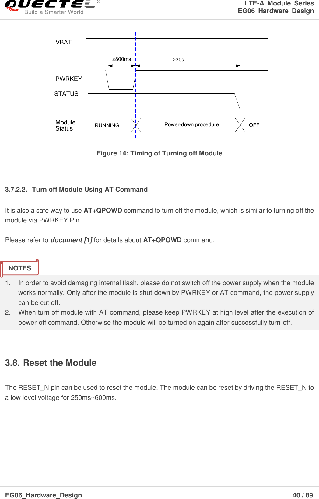 LTE-A  Module  Series                                                  EG06  Hardware  Design  EG06_Hardware_Design                                                               40 / 89    VBATPWRKEY≥800msRUNNING Power-down procedure OFFModuleStatusSTATUS≥30s Figure 14: Timing of Turning off Module  3.7.2.2.  Turn off Module Using AT Command It is also a safe way to use AT+QPOWD command to turn off the module, which is similar to turning off the module via PWRKEY Pin.  Please refer to document [1] for details about AT+QPOWD command.   1. In order to avoid damaging internal flash, please do not switch off the power supply when the module works normally. Only after the module is shut down by PWRKEY or AT command, the power supply can be cut off. 2.  When turn off module with AT command, please keep PWRKEY at high level after the execution of power-off command. Otherwise the module will be turned on again after successfully turn-off.  3.8. Reset the Module  The RESET_N pin can be used to reset the module. The module can be reset by driving the RESET_N to a low level voltage for 250ms~600ms.     NOTES 