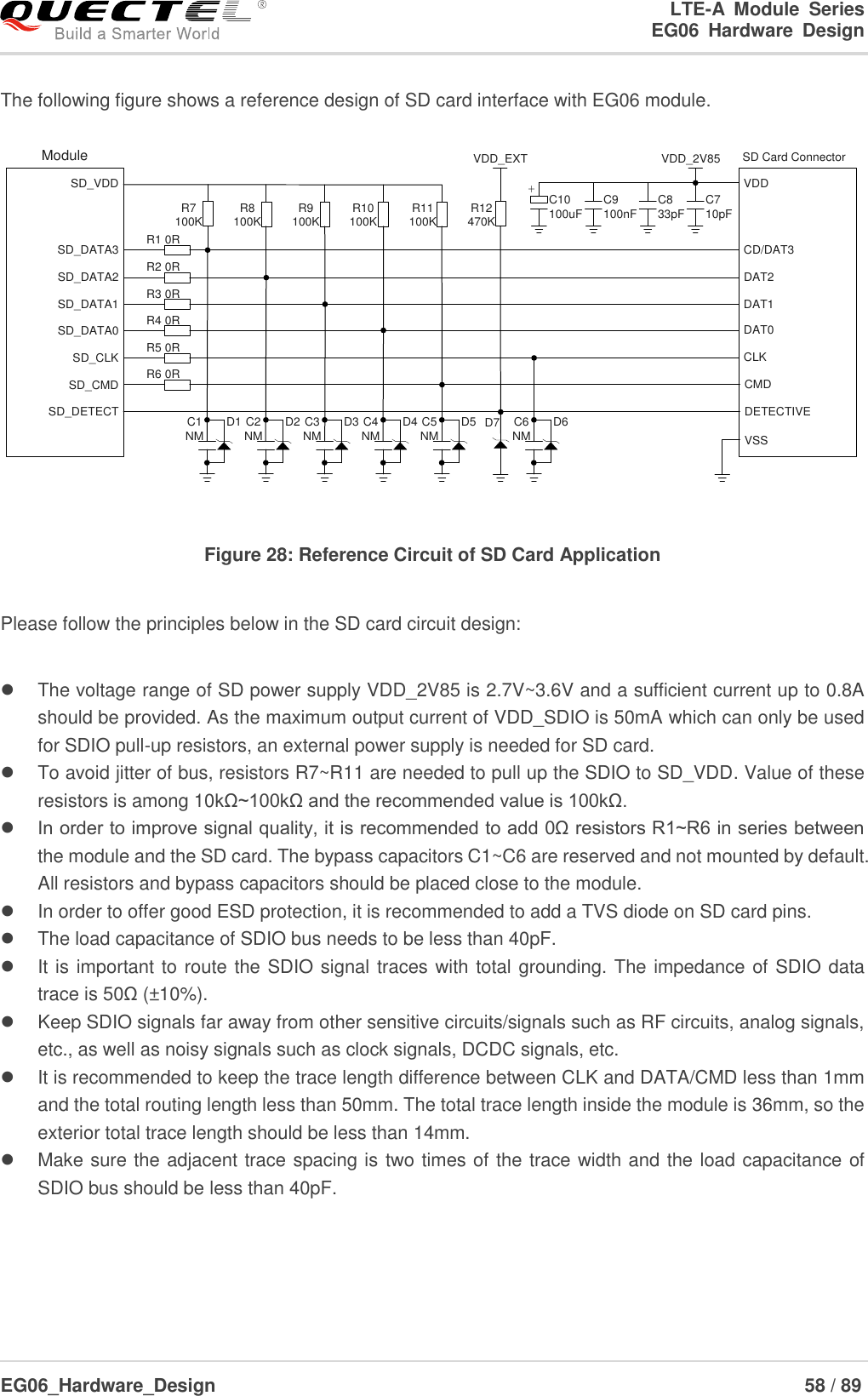 LTE-A  Module  Series                                                  EG06  Hardware  Design  EG06_Hardware_Design                                                               58 / 89    The following figure shows a reference design of SD card interface with EG06 module. SD Card ConnectorDAT2CD/DAT3CMDVDDCLKVSSDAT0DAT1DETECTIVEModuleSD_DATA3SD_DATA2SD_DATA1SD_VDDSD_DATA0SD_CLKSD_CMDSD_DETECTR1 0RR7100K R8100K R9100K R10100K R11100K R12470KVDD_EXT VDD_2V85R2 0RR3 0RR4 0RR5 0RR6 0RC2NM D2 C3NM D3 C4NM D4 C5NM D5 C6NM D6C1NM D1C710pFD7C833pFC9100nFC10100uF+ Figure 28: Reference Circuit of SD Card Application  Please follow the principles below in the SD card circuit design:    The voltage range of SD power supply VDD_2V85 is 2.7V~3.6V and a sufficient current up to 0.8A should be provided. As the maximum output current of VDD_SDIO is 50mA which can only be used for SDIO pull-up resistors, an external power supply is needed for SD card.   To avoid jitter of bus, resistors R7~R11 are needed to pull up the SDIO to SD_VDD. Value of these resistors is among 10kΩ~100kΩ and the recommended value is 100kΩ.    In order to improve signal quality, it is recommended to add 0Ω resistors R1~R6 in series between the module and the SD card. The bypass capacitors C1~C6 are reserved and not mounted by default. All resistors and bypass capacitors should be placed close to the module.   In order to offer good ESD protection, it is recommended to add a TVS diode on SD card pins.   The load capacitance of SDIO bus needs to be less than 40pF.   It is important to route the SDIO signal traces with total grounding. The impedance of SDIO data trace is 50Ω (±10%).   Keep SDIO signals far away from other sensitive circuits/signals such as RF circuits, analog signals, etc., as well as noisy signals such as clock signals, DCDC signals, etc.   It is recommended to keep the trace length difference between CLK and DATA/CMD less than 1mm and the total routing length less than 50mm. The total trace length inside the module is 36mm, so the exterior total trace length should be less than 14mm.   Make sure the adjacent trace spacing is two times of the trace width and the load capacitance of SDIO bus should be less than 40pF.    