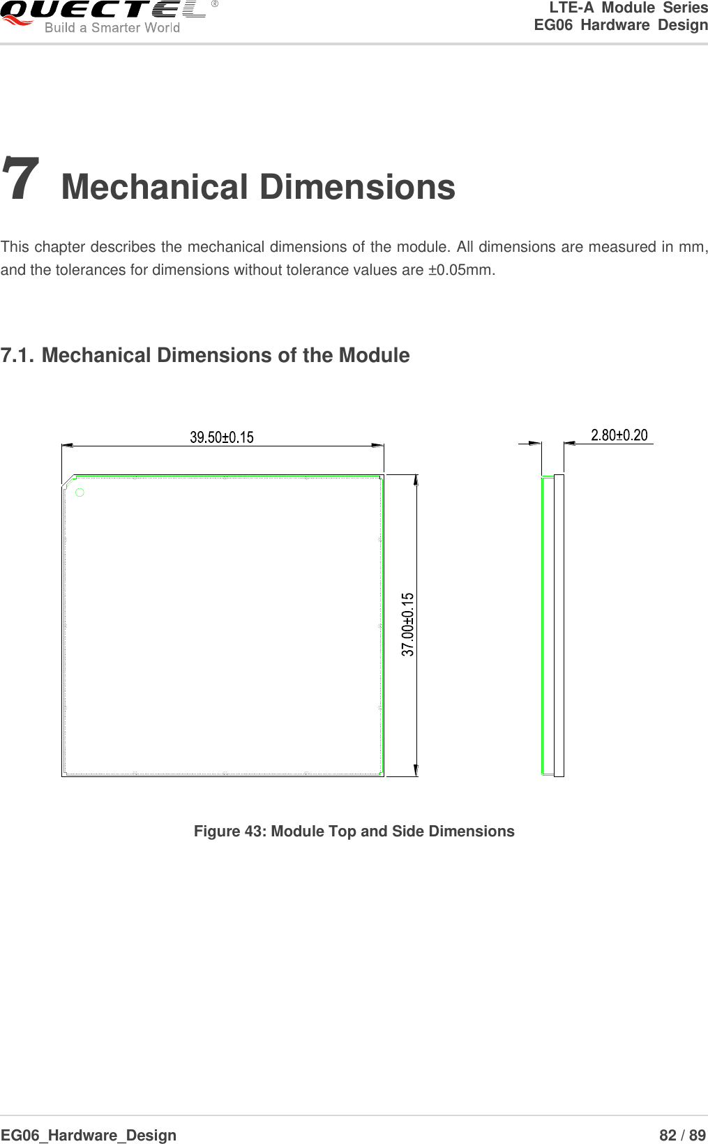 LTE-A  Module  Series                                                  EG06  Hardware  Design  EG06_Hardware_Design                                                               82 / 89    7 Mechanical Dimensions  This chapter describes the mechanical dimensions of the module. All dimensions are measured in mm, and the tolerances for dimensions without tolerance values are ±0.05mm.  7.1. Mechanical Dimensions of the Module  Figure 43: Module Top and Side Dimensions  