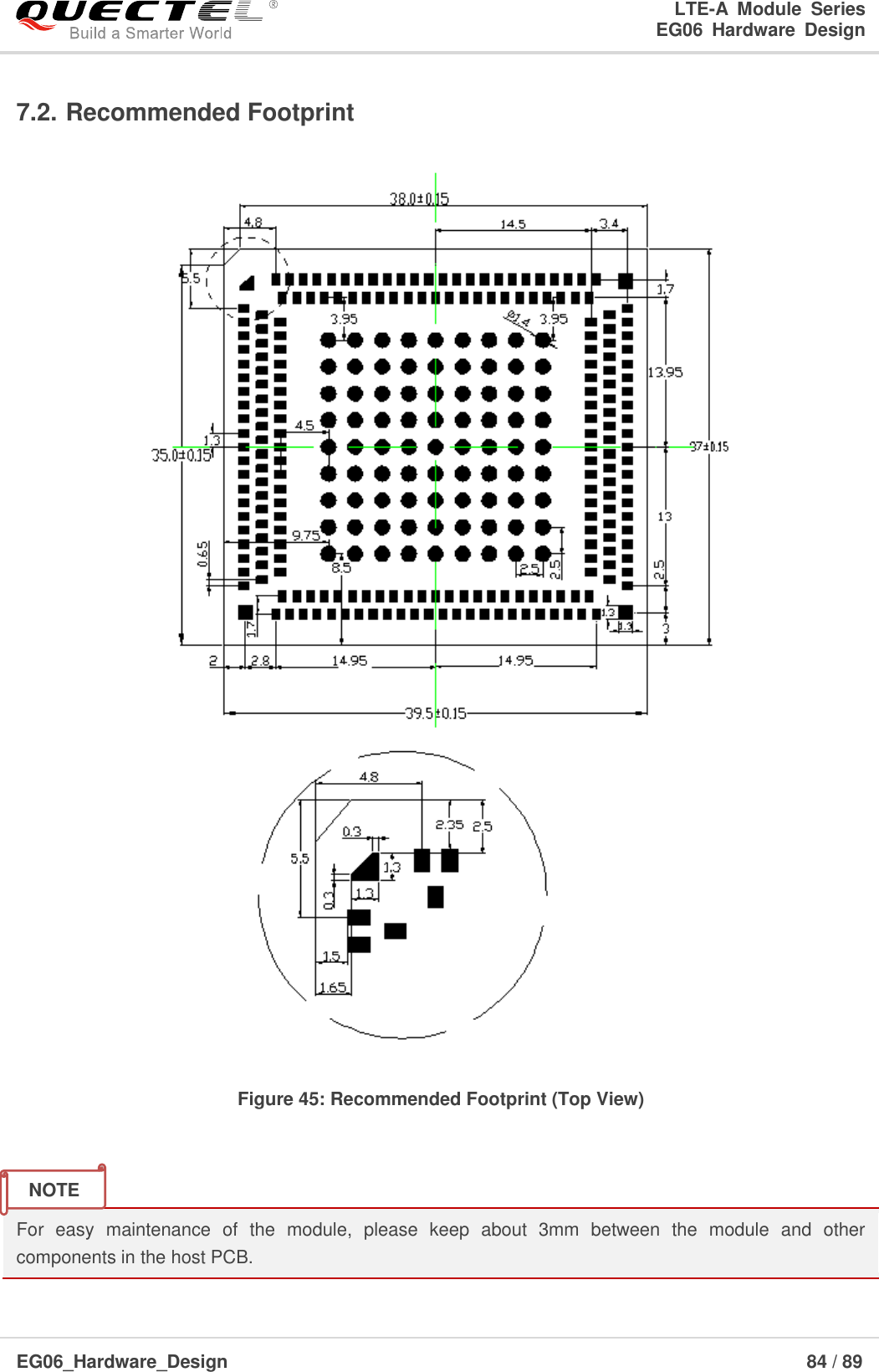LTE-A  Module  Series                                                  EG06  Hardware  Design  EG06_Hardware_Design                                                               84 / 89    7.2. Recommended Footprint   Figure 45: Recommended Footprint (Top View)   For  easy  maintenance  of  the  module,  please  keep  about  3mm  between  the  module  and  other components in the host PCB. NOTE 