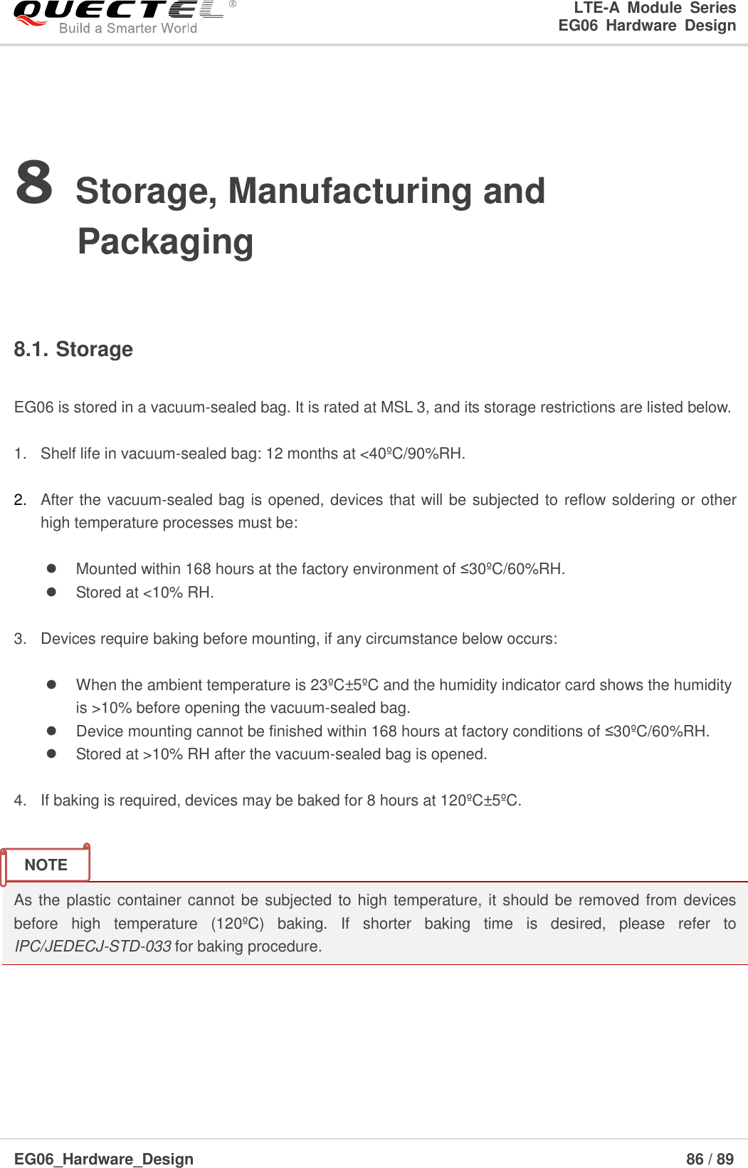 LTE-A  Module  Series                                                  EG06  Hardware  Design  EG06_Hardware_Design                                                               86 / 89    8 Storage, Manufacturing and Packaging  8.1. Storage  EG06 is stored in a vacuum-sealed bag. It is rated at MSL 3, and its storage restrictions are listed below.    1.  Shelf life in vacuum-sealed bag: 12 months at &lt;40ºC/90%RH.    2. After the vacuum-sealed bag is opened, devices that will be subjected to reflow soldering or other high temperature processes must be:    Mounted within 168 hours at the factory environment of ≤30ºC/60%RH.   Stored at &lt;10% RH.  3.  Devices require baking before mounting, if any circumstance below occurs:    When the ambient temperature is 23ºC±5ºC and the humidity indicator card shows the humidity        is &gt;10% before opening the vacuum-sealed bag.   Device mounting cannot be finished within 168 hours at factory conditions of ≤30ºC/60%RH.   Stored at &gt;10% RH after the vacuum-sealed bag is opened.  4.  If baking is required, devices may be baked for 8 hours at 120ºC±5ºC.   As the plastic container cannot be  subjected to high temperature, it should be removed from devices before  high  temperature  (120ºC)  baking.  If  shorter  baking  time  is  desired,  please  refer  to IPC/JEDECJ-STD-033 for baking procedure.      NOTE 