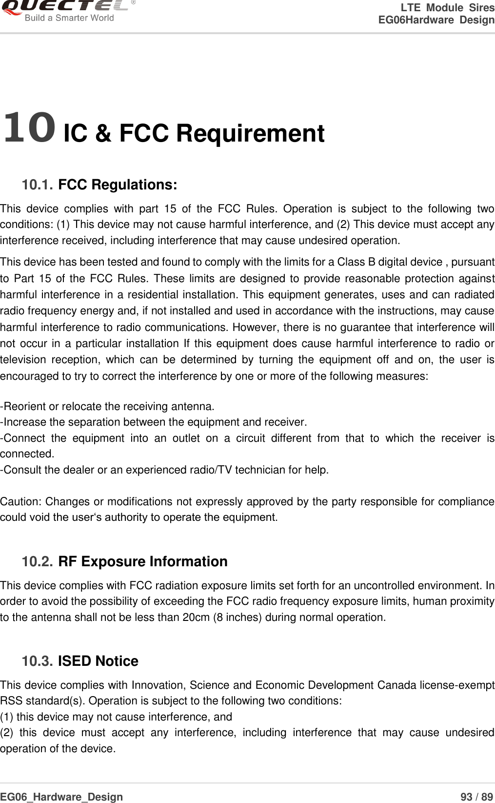 LTE  Module  Sires                                                                 EG06Hardware  Design  EG06_Hardware_Design                                                               93 / 89    10 IC &amp; FCC Requirement 10.1. FCC Regulations: This  device  complies  with  part  15  of  the  FCC  Rules.  Operation  is  subject  to  the  following  two conditions: (1) This device may not cause harmful interference, and (2) This device must accept any interference received, including interference that may cause undesired operation. This device has been tested and found to comply with the limits for a Class B digital device , pursuant to Part 15 of the FCC Rules. These limits are designed to provide reasonable protection against harmful interference in a residential installation. This equipment generates, uses and can radiated radio frequency energy and, if not installed and used in accordance with the instructions, may cause harmful interference to radio communications. However, there is no guarantee that interference will not occur in a particular installation If this equipment does cause harmful interference  to radio or television  reception,  which  can  be  determined  by  turning  the  equipment  off  and  on,  the  user  is encouraged to try to correct the interference by one or more of the following measures:  -Reorient or relocate the receiving antenna. -Increase the separation between the equipment and receiver. -Connect  the  equipment  into  an  outlet  on  a  circuit  different  from  that  to  which  the  receiver  is connected. -Consult the dealer or an experienced radio/TV technician for help.  Caution: Changes or modifications not expressly approved by the party responsible for compliance could void the user‘s authority to operate the equipment. 10.2. RF Exposure Information This device complies with FCC radiation exposure limits set forth for an uncontrolled environment. In order to avoid the possibility of exceeding the FCC radio frequency exposure limits, human proximity to the antenna shall not be less than 20cm (8 inches) during normal operation. 10.3. ISED Notice This device complies with Innovation, Science and Economic Development Canada license-exempt RSS standard(s). Operation is subject to the following two conditions: (1) this device may not cause interference, and   (2)  this  device  must  accept  any  interference,  including  interference  that  may  cause  undesired operation of the device. 
