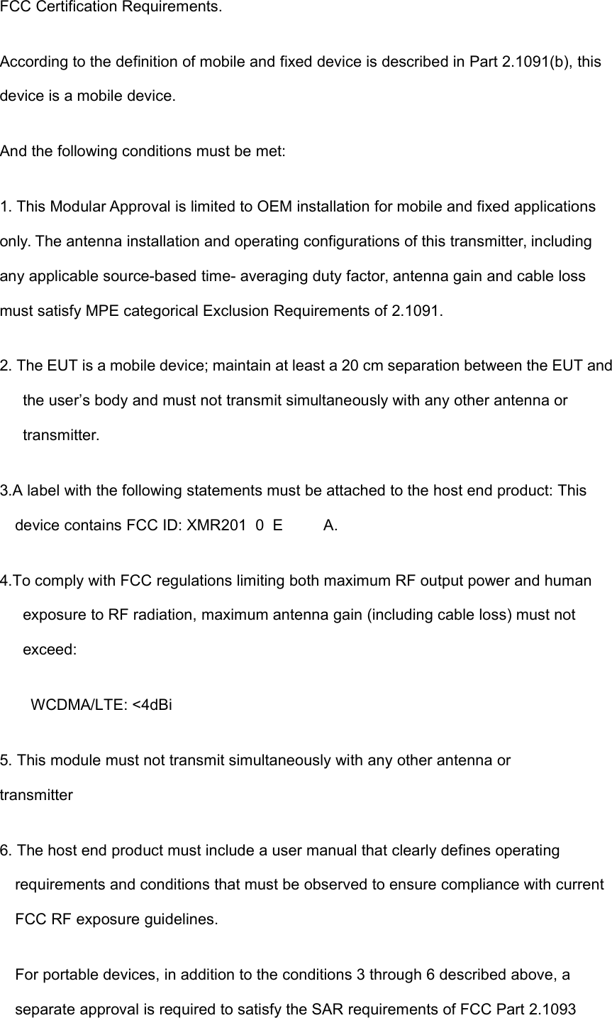 FCC Certification Requirements.According to the definition of mobile and fixed device is described in Part 2.1091(b), thisdevice is a mobile device.And the following conditions must be met:1. This Modular Approval is limited to OEM installation for mobile and fixed applicationsonly. The antenna installation and operating configurations of this transmitter, includingany applicable source-based time- averaging duty factor, antenna gain and cable lossmust satisfy MPE categorical Exclusion Requirements of 2.1091.2. The EUT is a mobile device; maintain at least a 20 cm separation between the EUT andthe user’s body and must not transmit simultaneously with any other antenna ortransmitter.3.A label with the following statements must be attached to the host end product: Thisdevice contains FCC ID: XMR2010E*1A.4.To comply with FCC regulations limiting both maximum RF output power and humanexposure to RF radiation, maximum antenna gain (including cable loss) must notexceed:WCDMA/LTE: &lt;4dBi5. This module must not transmit simultaneously with any other antenna ortransmitter6. The host end product must include a user manual that clearly defines operatingrequirements and conditions that must be observed to ensure compliance with currentFCC RF exposure guidelines.For portable devices, in addition to the conditions 3 through 6 described above, aseparate approval is required to satisfy the SAR requirements of FCC Part 2.1093