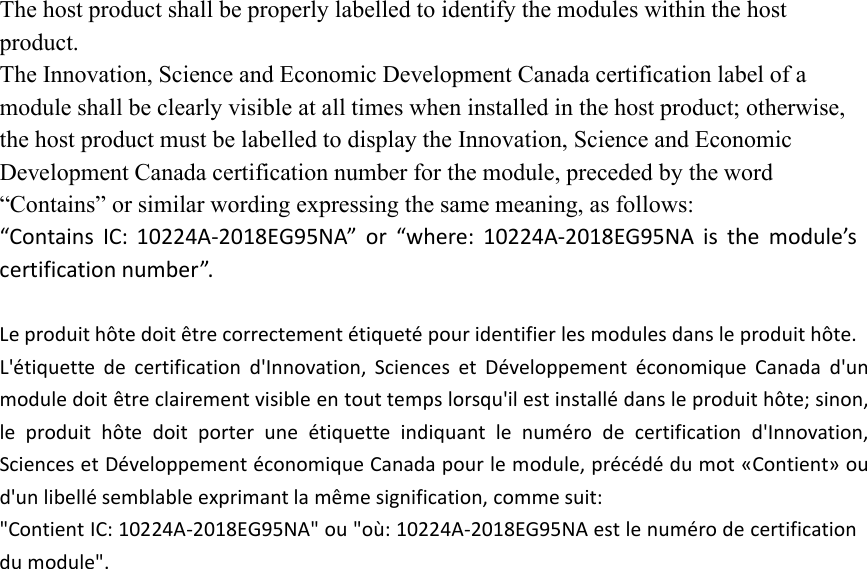The host product shall be properly labelled to identify the modules within the hostproduct.The Innovation, Science and Economic Development Canada certification label of amodule shall be clearly visible at all times when installed in the host product; otherwise,the host product must be labelled to display the Innovation, Science and EconomicDevelopment Canada certification number for the module, preceded by the word“Contains” or similar wording expressing the same meaning, as follows:“Contains IC: 10224A-2018EG95NA” or “where: 10224A-2018EG95NA is the module’scertification number”.Le produit hôte doit être correctement étiqueté pour identifier les modules dans le produit hôte.L&apos;étiquette de certification d&apos;Innovation, Sciences et Développement économique Canada d&apos;unmodule doit être clairement visible en tout temps lorsqu&apos;il est installé dans le produit hôte; sinon,le produit hôte doit porter une étiquette indiquant le numéro de certification d&apos;Innovation,Sciences et Développement économique Canada pour le module, précédé du mot «Contient» oud&apos;un libellé semblable exprimant la même signification, comme suit:&quot;Contient IC: 10224A-2018EG95NA&quot; ou &quot;où: 10224A-2018EG95NA est le numéro de certificationdu module&quot;.