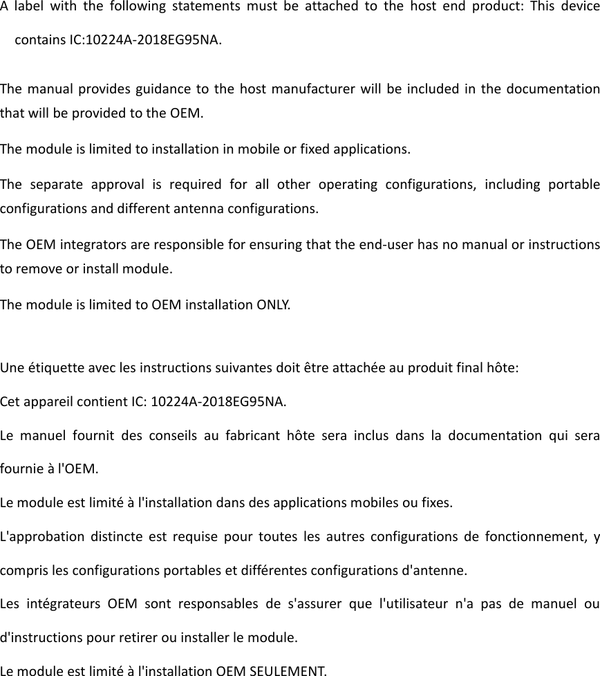 A label with the following statements must be attached to the host end product: This devicecontains IC:10224A-2018EG95NA.The manual provides guidance to the host manufacturer will be included in the documentationthat will be provided to the OEM.The module is limited to installation in mobile or fixed applications.The separate approval is required for all other operating configurations, including portableconfigurations and different antenna configurations.The OEM integrators are responsible for ensuring that the end-user has no manual or instructionsto remove or install module.The module is limited to OEM installation ONLY.Une étiquette avec les instructions suivantes doit être attachée au produit final hôte:Cet appareil contient IC: 10224A-2018EG95NA.Le manuel fournit des conseils au fabricant hôte sera inclus dans la documentation qui serafournie à l&apos;OEM.Le module est limité à l&apos;installation dans des applications mobiles ou fixes.L&apos;approbation distincte est requise pour toutes les autres configurations de fonctionnement, ycompris les configurations portables et différentes configurations d&apos;antenne.Les intégrateurs OEM sont responsables de s&apos;assurer que l&apos;utilisateur n&apos;a pas de manuel oud&apos;instructions pour retirer ou installer le module.Le module est limité à l&apos;installation OEM SEULEMENT.