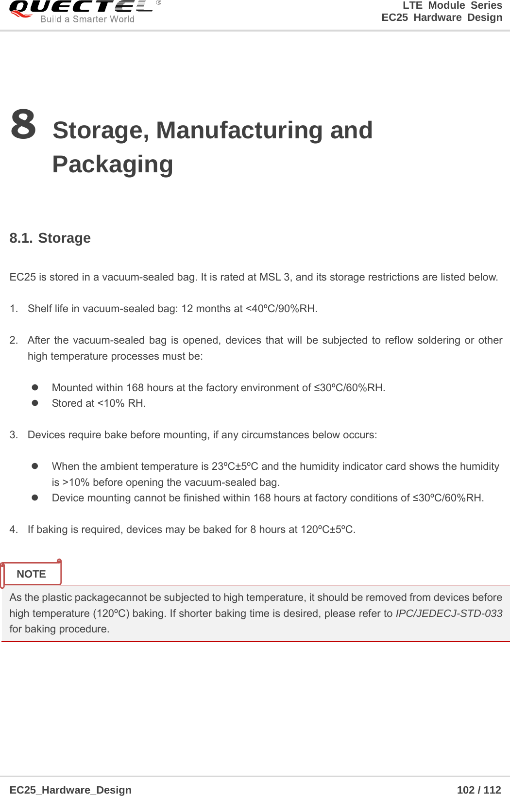 LTE Module Series                                                  EC25 Hardware Design  EC25_Hardware_Design                                                             102 / 112    8 Storage, Manufacturing and Packaging  8.1. Storage  EC25 is stored in a vacuum-sealed bag. It is rated at MSL 3, and its storage restrictions are listed below.    1.  Shelf life in vacuum-sealed bag: 12 months at &lt;40ºC/90%RH.    2.  After the vacuum-sealed bag is opened, devices that will be subjected to reflow soldering or other high temperature processes must be:    Mounted within 168 hours at the factory environment of ≤30ºC/60%RH.   Stored at &lt;10% RH.  3.  Devices require bake before mounting, if any circumstances below occurs:    When the ambient temperature is 23ºC±5ºC and the humidity indicator card shows the humidity           is &gt;10% before opening the vacuum-sealed bag.   Device mounting cannot be finished within 168 hours at factory conditions of ≤30ºC/60%RH.  4.  If baking is required, devices may be baked for 8 hours at 120ºC±5ºC.   As the plastic packagecannot be subjected to high temperature, it should be removed from devices before high temperature (120ºC) baking. If shorter baking time is desired, please refer to IPC/JEDECJ-STD-033 for baking procedure.      NOTE 