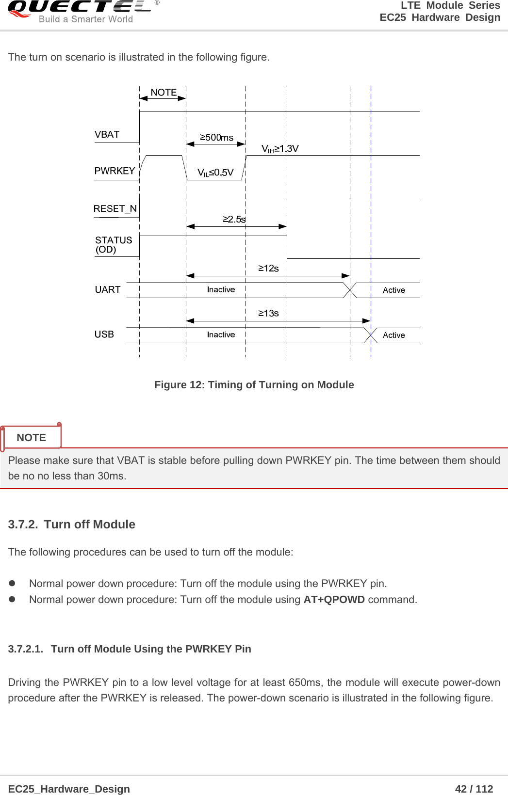 LTE Module Series                                                  EC25 Hardware Design  EC25_Hardware_Design                                                             42 / 112    The turn on scenario is illustrated in the following figure.  Figure 12: Timing of Turning on Module   Please make sure that VBAT is stable before pulling down PWRKEY pin. The time between them should be no no less than 30ms.  3.7.2. Turn off Module The following procedures can be used to turn off the module:    Normal power down procedure: Turn off the module using the PWRKEY pin.   Normal power down procedure: Turn off the module using AT+QPOWD command.  3.7.2.1.  Turn off Module Using the PWRKEY Pin Driving the PWRKEY pin to a low level voltage for at least 650ms, the module will execute power-down procedure after the PWRKEY is released. The power-down scenario is illustrated in the following figure. NOTE 