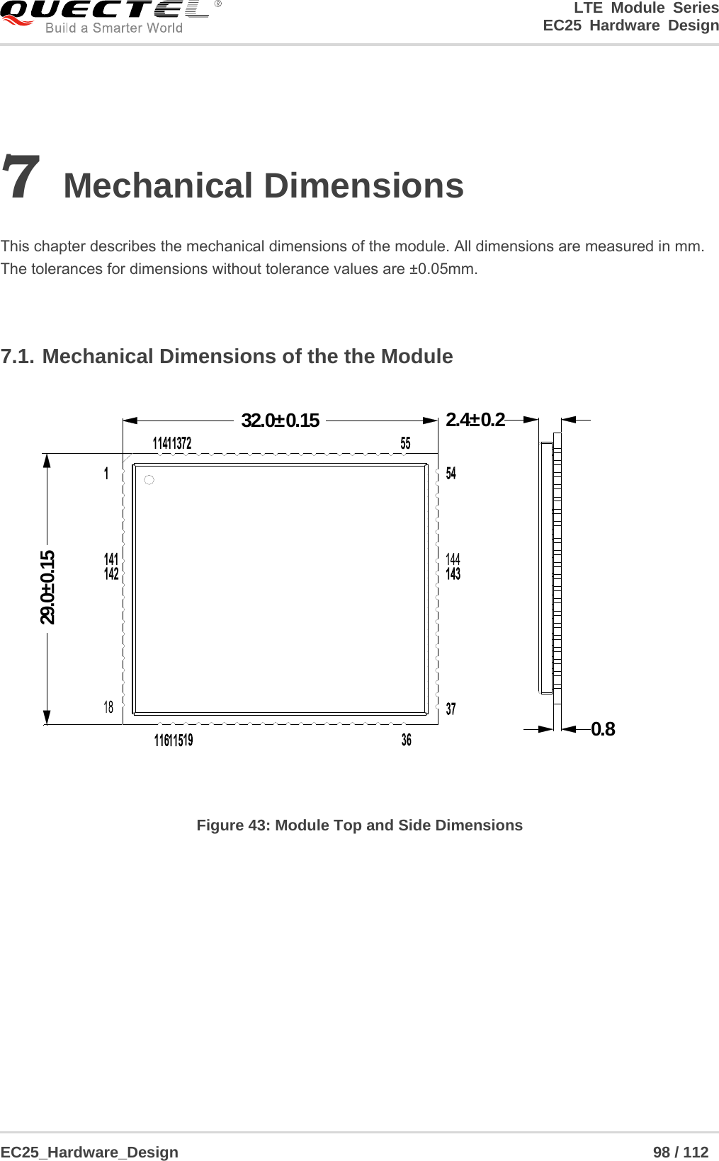 LTE Module Series                                                  EC25 Hardware Design  EC25_Hardware_Design                                                             98 / 112    7 Mechanical Dimensions  This chapter describes the mechanical dimensions of the module. All dimensions are measured in mm. The tolerances for dimensions without tolerance values are ±0.05mm.  7.1. Mechanical Dimensions of the the Module 32.0±0.1529.0±0.150.82.4±0.2 Figure 43: Module Top and Side Dimensions  