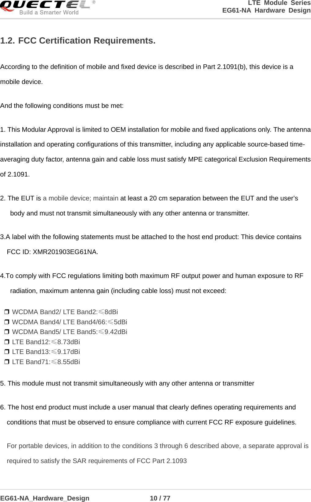 LTE Module Series                                                  EG61-NA Hardware Design  EG61-NA_Hardware_Design                  10 / 77    1.2. FCC Certification Requirements. According to the definition of mobile and fixed device is described in Part 2.1091(b), this device is a mobile device. And the following conditions must be met:   1. This Modular Approval is limited to OEM installation for mobile and fixed applications only. The antenna installation and operating configurations of this transmitter, including any applicable source-based time- averaging duty factor, antenna gain and cable loss must satisfy MPE categorical Exclusion Requirements of 2.1091. 2. The EUT is a mobile device; maintain at least a 20 cm separation between the EUT and the user’s body and must not transmit simultaneously with any other antenna or transmitter. 3.A label with the following statements must be attached to the host end product: This device contains FCC ID: XMR201903EG61NA. 4.To comply with FCC regulations limiting both maximum RF output power and human exposure to RF radiation, maximum antenna gain (including cable loss) must not exceed: ❒ WCDMA Band2/ LTE Band2:≤8dBi  ❒ WCDMA Band4/ LTE Band4/66:≤5dBi ❒ WCDMA Band5/ LTE Band5:≤9.42dBi ❒ LTE Band12:≤8.73dBi ❒ LTE Band13:≤9.17dBi ❒ LTE Band71:≤8.55dBi 5. This module must not transmit simultaneously with any other antenna or transmitter 6. The host end product must include a user manual that clearly defines operating requirements and conditions that must be observed to ensure compliance with current FCC RF exposure guidelines. For portable devices, in addition to the conditions 3 through 6 described above, a separate approval is required to satisfy the SAR requirements of FCC Part 2.1093 