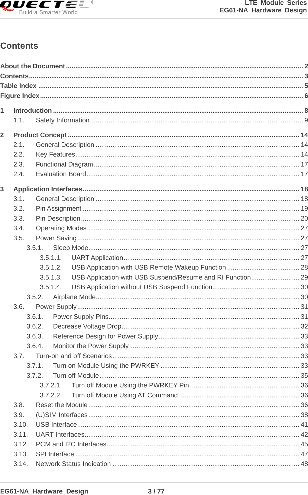 LTE Module Series                                                  EG61-NA Hardware Design  EG61-NA_Hardware_Design                  3 / 77    Contents About the Document ................................................................................................................................ 2 Contents .................................................................................................................................................... 3 Table Index ............................................................................................................................................... 5 Figure Index .............................................................................................................................................. 6 1 Introduction ....................................................................................................................................... 8 1.1. Safety Information ................................................................................................................... 9 2 Product Concept ............................................................................................................................. 14 2.1. General Description .............................................................................................................. 14 2.2. Key Features ......................................................................................................................... 14 2.3. Functional Diagram ............................................................................................................... 17 2.4. Evaluation Board ................................................................................................................... 17 3 Application Interfaces ..................................................................................................................... 18 3.1. General Description .............................................................................................................. 18 3.2. Pin Assignment ..................................................................................................................... 19 3.3. Pin Description ...................................................................................................................... 20 3.4. Operating Modes .................................................................................................................. 27 3.5. Power Saving ........................................................................................................................ 27 3.5.1. Sleep Mode.................................................................................................................. 27 3.5.1.1. UART Application ............................................................................................... 27 3.5.1.2. USB Application with USB Remote Wakeup Function ....................................... 28 3.5.1.3. USB Application with USB Suspend/Resume and RI Function .......................... 29 3.5.1.4. USB Application without USB Suspend Function ............................................... 30 3.5.2. Airplane Mode .............................................................................................................. 30 3.6. Power Supply ........................................................................................................................ 31 3.6.1. Power Supply Pins ....................................................................................................... 31 3.6.2. Decrease Voltage Drop ................................................................................................ 32 3.6.3. Reference Design for Power Supply ............................................................................ 33 3.6.4. Monitor the Power Supply ............................................................................................ 33 3.7. Turn-on and off Scenarios ..................................................................................................... 33 3.7.1. Turn on Module Using the PWRKEY ........................................................................... 33 3.7.2. Turn off Module ............................................................................................................ 35 3.7.2.1. Turn off Module Using the PWRKEY Pin ........................................................... 36 3.7.2.2. Turn off Module Using AT Command ................................................................. 36 3.8. Reset the Module .................................................................................................................. 36 3.9. (U)SIM Interfaces .................................................................................................................. 38 3.10. USB Interface ........................................................................................................................ 41 3.11. UART Interfaces .................................................................................................................... 42 3.12. PCM and I2C Interfaces ........................................................................................................ 45 3.13. SPI Interface ......................................................................................................................... 47 3.14. Network Status Indication ..................................................................................................... 48 