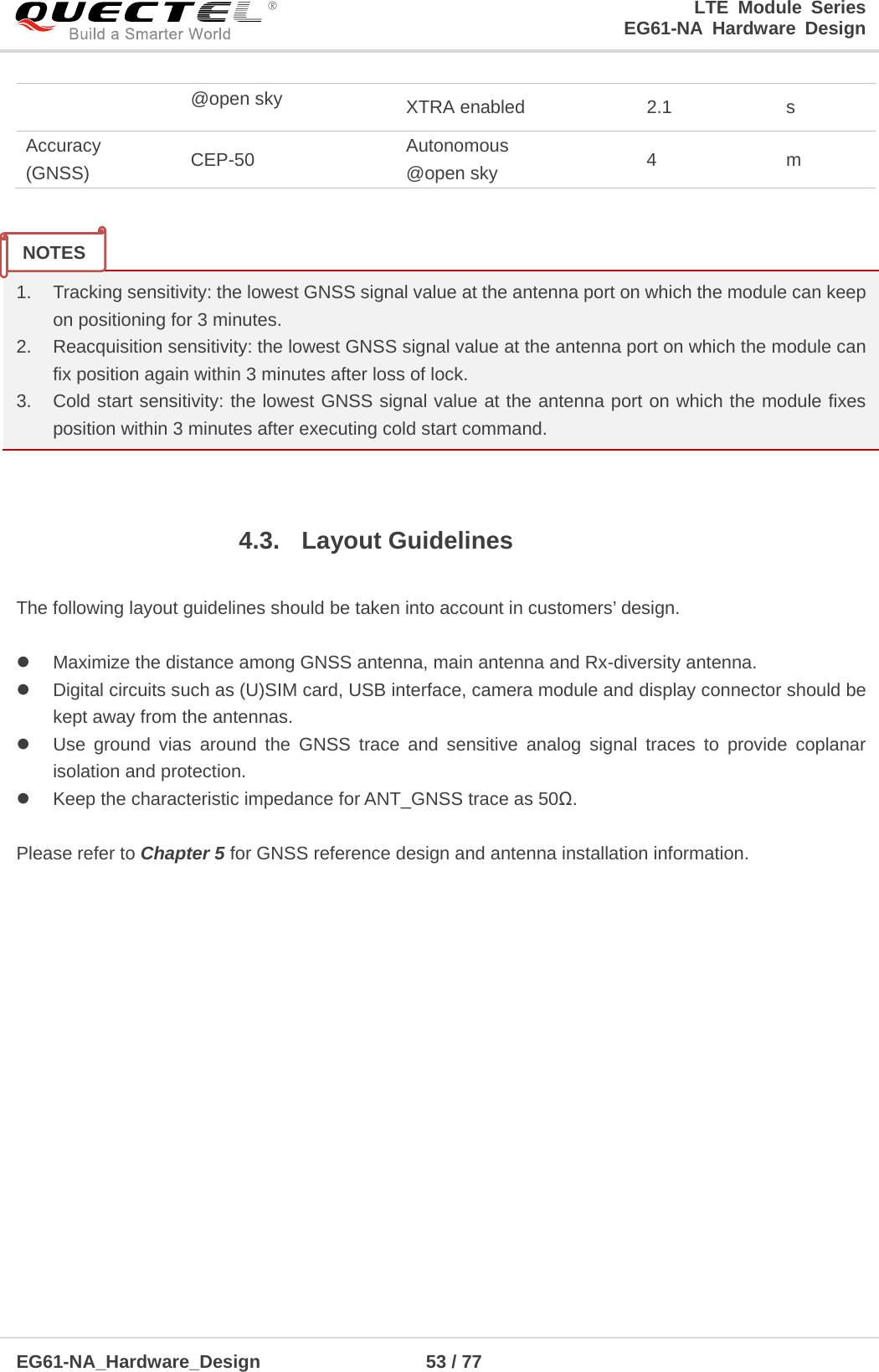 LTE Module Series                                                  EG61-NA Hardware Design  EG61-NA_Hardware_Design                  53 / 77    @open sky XTRA enabled 2.1  s Accuracy (GNSS) CEP-50 Autonomous @open sky 4  m   1. Tracking sensitivity: the lowest GNSS signal value at the antenna port on which the module can keep on positioning for 3 minutes.   2. Reacquisition sensitivity: the lowest GNSS signal value at the antenna port on which the module can fix position again within 3 minutes after loss of lock. 3. Cold start sensitivity: the lowest GNSS signal value at the antenna port on which the module fixes position within 3 minutes after executing cold start command.  4.3. Layout Guidelines  The following layout guidelines should be taken into account in customers’ design.   Maximize the distance among GNSS antenna, main antenna and Rx-diversity antenna.    Digital circuits such as (U)SIM card, USB interface, camera module and display connector should be kept away from the antennas.  Use ground vias around the GNSS trace and sensitive analog signal traces to provide coplanar isolation and protection.  Keep the characteristic impedance for ANT_GNSS trace as 50Ω.  Please refer to Chapter 5 for GNSS reference design and antenna installation information.                NOTES 