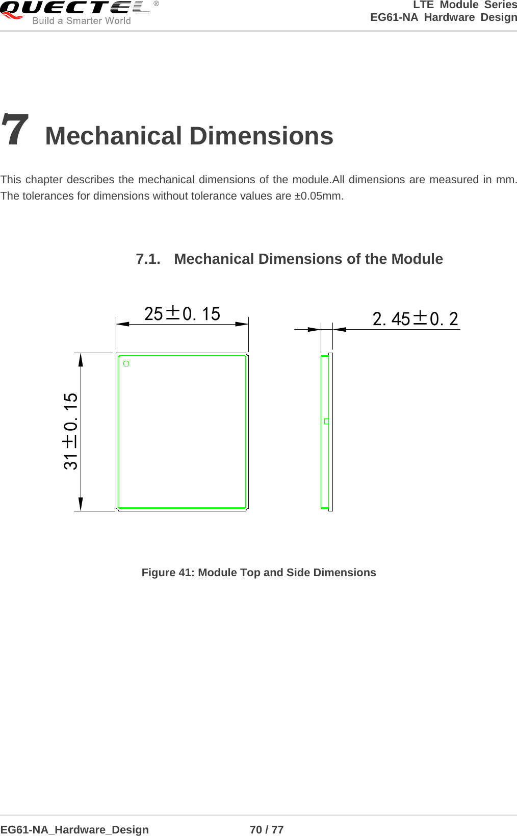 LTE Module Series                                                  EG61-NA Hardware Design  EG61-NA_Hardware_Design                  70 / 77    7 Mechanical Dimensions  This chapter describes the mechanical dimensions of the module.All dimensions are measured in mm. The tolerances for dimensions without tolerance values are ±0.05mm.  7.1. Mechanical Dimensions of the Module 25±0.1531±0.15 2.45±0.2 Figure 41: Module Top and Side Dimensions  