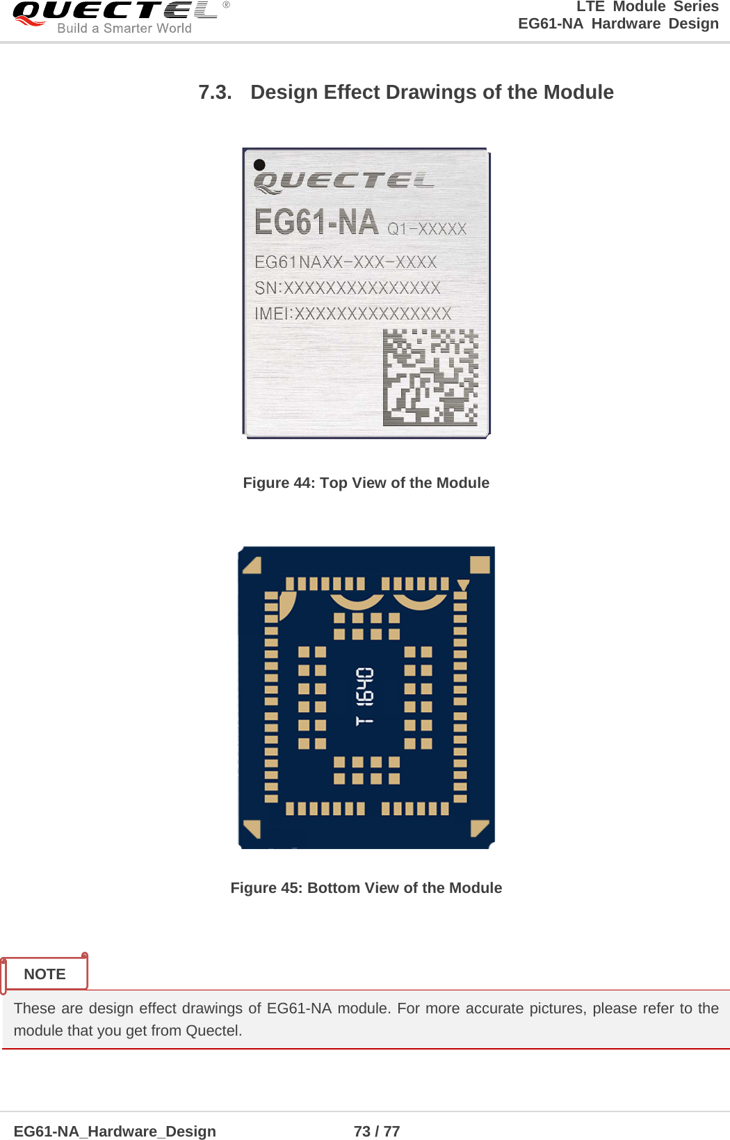 LTE Module Series                                                  EG61-NA Hardware Design  EG61-NA_Hardware_Design                  73 / 77    7.3. Design Effect Drawings of the Module  Figure 44: Top View of the Module   Figure 45: Bottom View of the Module   These are design effect drawings of EG61-NA module. For more accurate pictures, please refer to the module that you get from Quectel. NOTE 