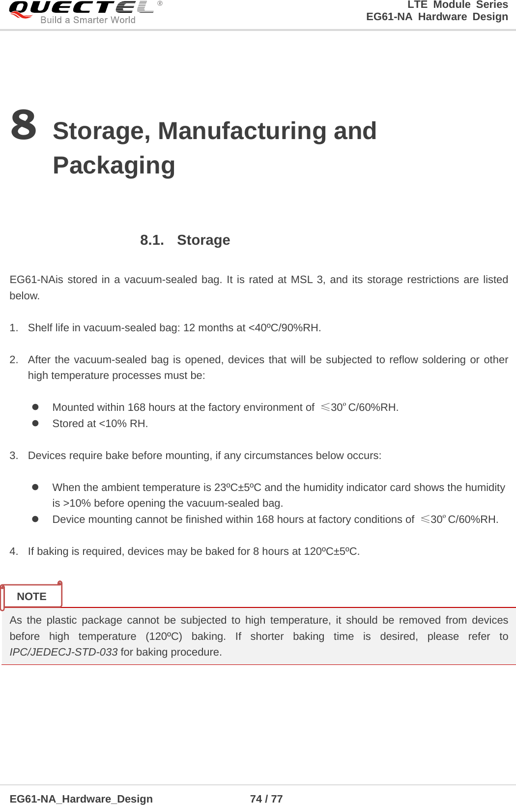LTE Module Series                                                  EG61-NA Hardware Design  EG61-NA_Hardware_Design                  74 / 77    8 Storage, Manufacturing and Packaging  8.1. Storage  EG61-NAis stored in a vacuum-sealed bag. It is rated at MSL 3, and its storage restrictions are listed below.    1. Shelf life in vacuum-sealed bag: 12 months at &lt;40ºC/90%RH.    2. After the vacuum-sealed bag is opened, devices that will be subjected to reflow soldering or other high temperature processes must be:   Mounted within 168 hours at the factory environment of  ≤30ºC/60%RH.  Stored at &lt;10% RH.  3. Devices require bake before mounting, if any circumstances below occurs:   When the ambient temperature is 23ºC±5ºC and the humidity indicator card shows the humidity          is &gt;10% before opening the vacuum-sealed bag.  Device mounting cannot be finished within 168 hours at factory conditions of  ≤30ºC/60%RH.  4. If baking is required, devices may be baked for 8 hours at 120ºC±5ºC.   As the plastic  package cannot be subjected to high temperature, it should be removed from devices before  high temperature (120ºC) baking. If shorter baking time is desired, please refer to IPC/JEDECJ-STD-033 for baking procedure.    NOTE 