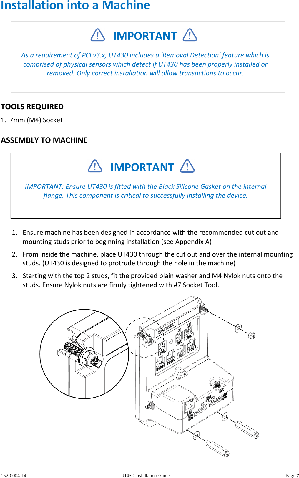   152-0004-14  UT430 Installation Guide  Page 7777 Installation into a Machine   TOOLS REQUIRED 1. 7mm (M4) Socket  ASSEMBLY TO MACHINE   1. Ensure machine has been designed in accordance with the recommended cut out and mounting studs prior to beginning installation (see Appendix A) 2. From inside the machine, place UT430 through the cut out and over the internal mounting studs. (UT430 is designed to protrude through the hole in the machine) 3. Starting with the top 2 studs, fit the provided plain washer and M4 Nylok nuts onto the studs. Ensure Nylok nuts are firmly tightened with #7 Socket Tool.        IMPORTANT    As a requirement of PCI v3.x, UT430 includes a &apos;Removal Detection&apos; feature which is comprised of physical sensors which detect if UT430 has been properly installed or removed. Only correct installation will allow transactions to occur.     IMPORTANT    IMPORTANT: Ensure UT430 is fitted with the Black Silicone Gasket on the internal flange. This component is critical to successfully installing the device. 