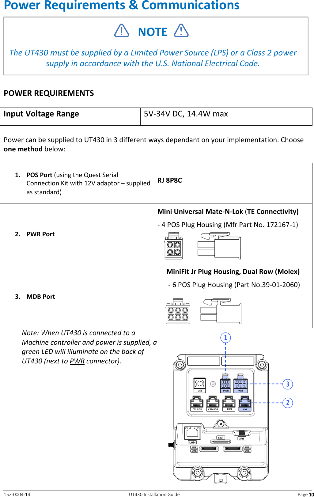   152-0004-14  UT430 Installation Guide  Page 10101010 Power Requirements &amp; Communications   POWER REQUIREMENTS  Input Voltage Range  5V-34V DC, 14.4W max  Power can be supplied to UT430 in 3 different ways dependant on your implementation. Choose one method below:  1. POS Port (using the Quest Serial Connection Kit with 12V adaptor – supplied as standard) RJ 8P8C 2. PWR Port Mini Universal Mate-N-Lok (TE Connectivity) - 4 POS Plug Housing (Mfr Part No. 172167-1)  3. MDB Port MiniFit Jr Plug Housing, Dual Row (Molex)  - 6 POS Plug Housing (Part No.39-01-2060)  Note: When UT430 is connected to a Machine controller and power is supplied, a green LED will illuminate on the back of UT430 (next to PWR connector).       NOTE    The UT430 must be supplied by a Limited Power Source (LPS) or a Class 2 power supply in accordance with the U.S. National Electrical Code.  