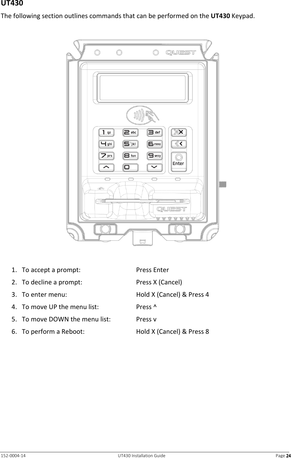   152-0004-14  UT430 Installation Guide  Page 24242424  UT430 The following section outlines commands that can be performed on the UT430 Keypad.    1. To accept a prompt:  Press Enter 2. To decline a prompt:  Press X (Cancel) 3. To enter menu:  Hold X (Cancel) &amp; Press 4 4. To move UP the menu list:  Press ^   5. To move DOWN the menu list:  Press v   6. To perform a Reboot:  Hold X (Cancel) &amp; Press 8   