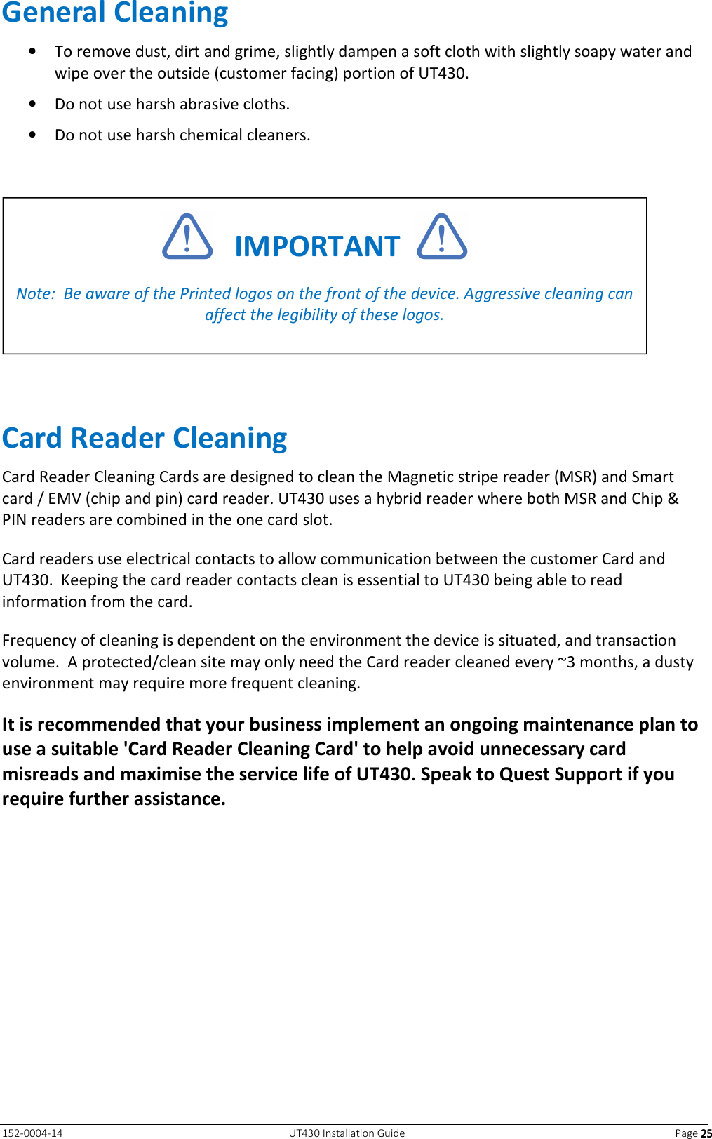   152-0004-14  UT430 Installation Guide  Page 25252525 General Cleaning • To remove dust, dirt and grime, slightly dampen a soft cloth with slightly soapy water and wipe over the outside (customer facing) portion of UT430. • Do not use harsh abrasive cloths. • Do not use harsh chemical cleaners.    Card Reader Cleaning Card Reader Cleaning Cards are designed to clean the Magnetic stripe reader (MSR) and Smart card / EMV (chip and pin) card reader. UT430 uses a hybrid reader where both MSR and Chip &amp; PIN readers are combined in the one card slot.  Card readers use electrical contacts to allow communication between the customer Card and UT430.  Keeping the card reader contacts clean is essential to UT430 being able to read information from the card. Frequency of cleaning is dependent on the environment the device is situated, and transaction volume.  A protected/clean site may only need the Card reader cleaned every ~3 months, a dusty environment may require more frequent cleaning. It is recommended that your business implement an ongoing maintenance plan to use a suitable &apos;Card Reader Cleaning Card&apos; to help avoid unnecessary card misreads and maximise the service life of UT430. Speak to Quest Support if you require further assistance.      IMPORTANT    Note:  Be aware of the Printed logos on the front of the device. Aggressive cleaning can affect the legibility of these logos.  