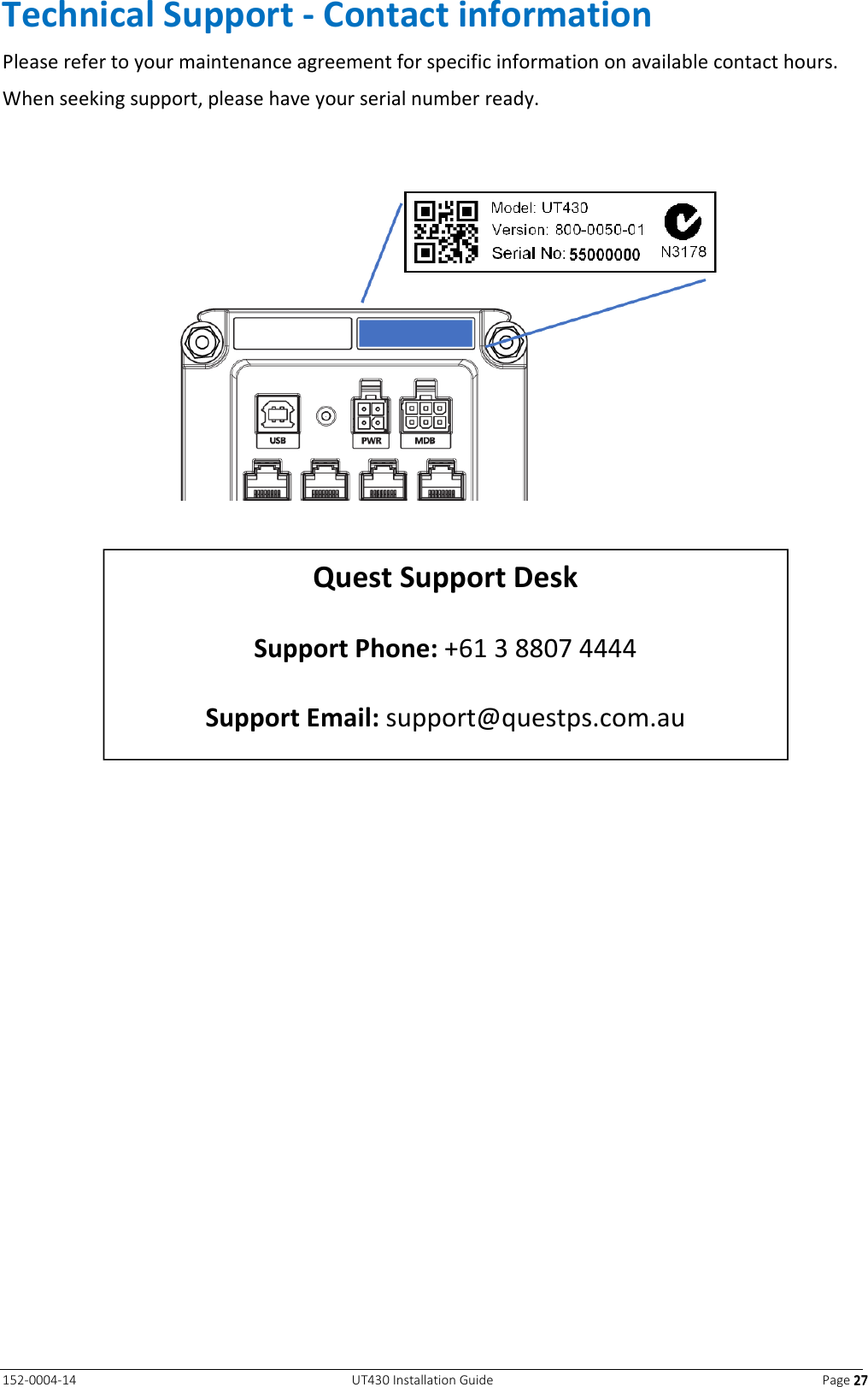   152-0004-14  UT430 Installation Guide  Page 27272727 Technical Support - Contact information Please refer to your maintenance agreement for specific information on available contact hours. When seeking support, please have your serial number ready.         Quest Support Desk  Support Phone: +61 3 8807 4444  Support Email: support@questps.com.au  