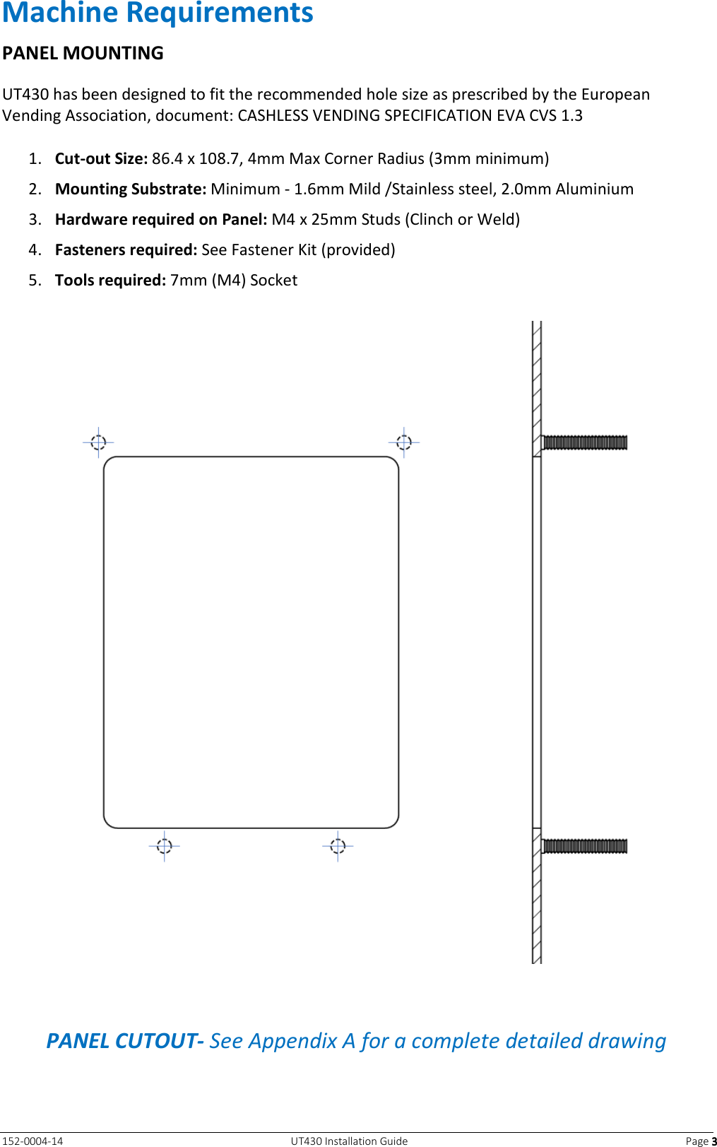   152-0004-14  UT430 Installation Guide  Page 3333 Machine Requirements PANEL MOUNTING UT430 has been designed to fit the recommended hole size as prescribed by the European Vending Association, document: CASHLESS VENDING SPECIFICATION EVA CVS 1.3  1. Cut-out Size: 86.4 x 108.7, 4mm Max Corner Radius (3mm minimum) 2. Mounting Substrate: Minimum - 1.6mm Mild /Stainless steel, 2.0mm Aluminium 3. Hardware required on Panel: M4 x 25mm Studs (Clinch or Weld) 4. Fasteners required: See Fastener Kit (provided) 5. Tools required: 7mm (M4) Socket    PANEL CUTOUT- See Appendix A for a complete detailed drawing 