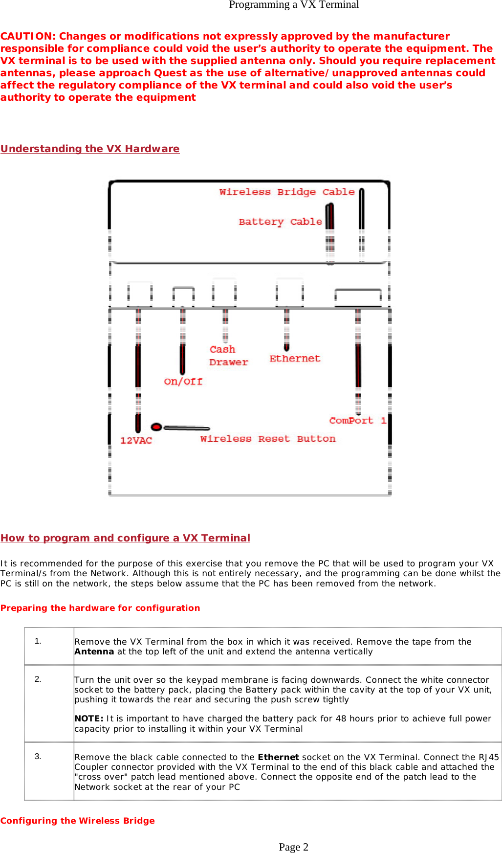 Programming a VX TerminalCAUTION: Changes or modifications not expressly approved by the manufacturer responsible for compliance could void the user’s authority to operate the equipment. The VX terminal is to be used with the supplied antenna only. Should you require replacement antennas, please approach Quest as the use of alternative/unapproved antennas could affect the regulatory compliance of the VX terminal and could also void the user’s authority to operate the equipment  Understanding the VX Hardware  How to program and configure a VX Terminal It is recommended for the purpose of this exercise that you remove the PC that will be used to program your VX Terminal/s from the Network. Although this is not entirely necessary, and the programming can be done whilst the PC is still on the network, the steps below assume that the PC has been removed from the network. Preparing the hardware for configuration Configuring the Wireless Bridge 1.        Remove the VX Terminal from the box in which it was received. Remove the tape from the Antenna at the top left of the unit and extend the antenna vertically 2.        Turn the unit over so the keypad membrane is facing downwards. Connect the white connector socket to the battery pack, placing the Battery pack within the cavity at the top of your VX unit, pushing it towards the rear and securing the push screw tightly NOTE: It is important to have charged the battery pack for 48 hours prior to achieve full power capacity prior to installing it within your VX Terminal 3.        Remove the black cable connected to the Ethernet socket on the VX Terminal. Connect the RJ45 Coupler connector provided with the VX Terminal to the end of this black cable and attached the &quot;cross over&quot; patch lead mentioned above. Connect the opposite end of the patch lead to the Network socket at the rear of your PC Page 2