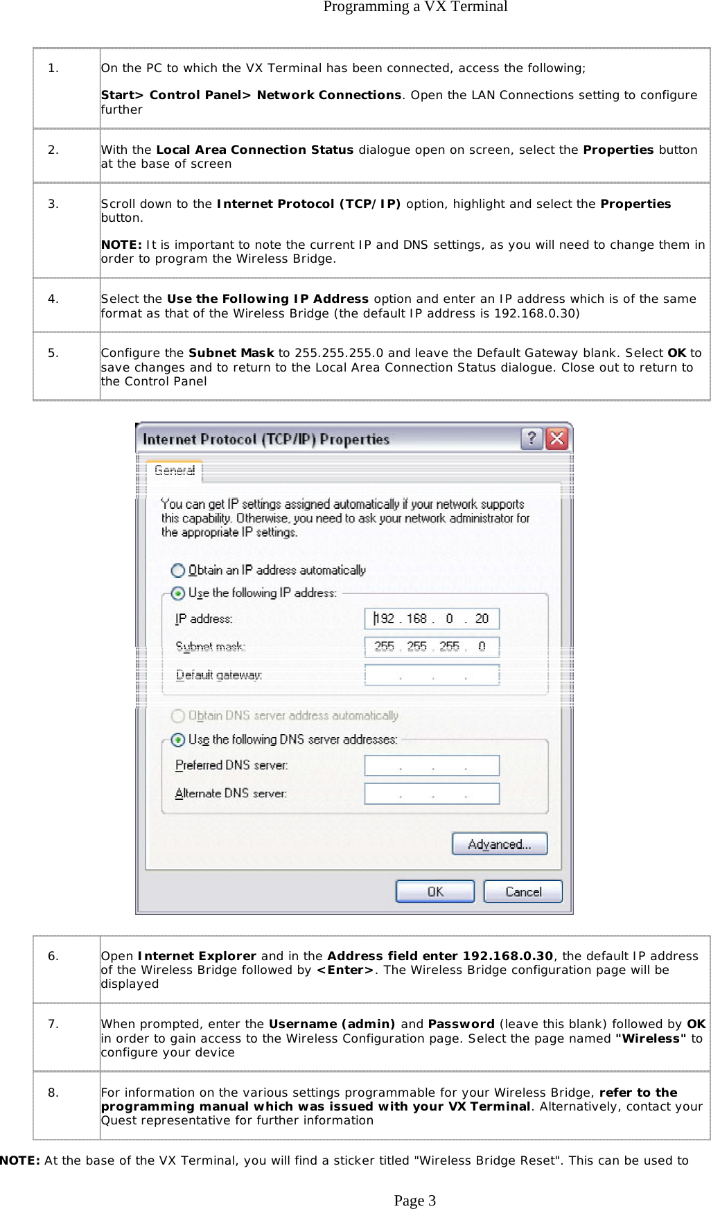 Programming a VX Terminal NOTE: At the base of the VX Terminal, you will find a sticker titled &quot;Wireless Bridge Reset&quot;. This can be used to 1. On the PC to which the VX Terminal has been connected, access the following; Start&gt; Control Panel&gt; Network Connections. Open the LAN Connections setting to configure further 2. With the Local Area Connection Status dialogue open on screen, select the Properties button at the base of screen 3. Scroll down to the Internet Protocol (TCP/IP) option, highlight and select the Properties button. NOTE: It is important to note the current IP and DNS settings, as you will need to change them in order to program the Wireless Bridge.  4. Select the Use the Following IP Address option and enter an IP address which is of the same format as that of the Wireless Bridge (the default IP address is 192.168.0.30) 5. Configure the Subnet Mask to 255.255.255.0 and leave the Default Gateway blank. Select OK to save changes and to return to the Local Area Connection Status dialogue. Close out to return to the Control Panel 6. Open Internet Explorer and in the Address field enter 192.168.0.30, the default IP address of the Wireless Bridge followed by &lt;Enter&gt;. The Wireless Bridge configuration page will be displayed 7. When prompted, enter the Username (admin) and Password (leave this blank) followed by OK in order to gain access to the Wireless Configuration page. Select the page named &quot;Wireless&quot; to configure your device 8. For information on the various settings programmable for your Wireless Bridge, refer to the programming manual which was issued with your VX Terminal. Alternatively, contact your Quest representative for further information Page 3