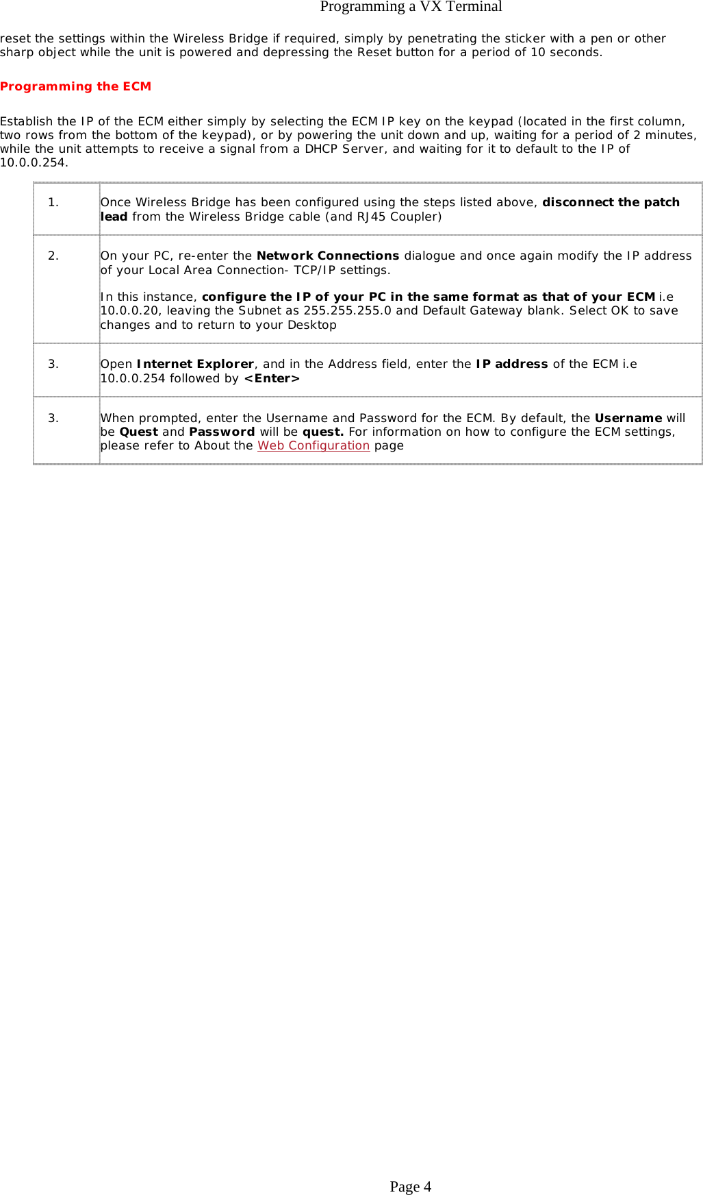 Programming a VX Terminalreset the settings within the Wireless Bridge if required, simply by penetrating the sticker with a pen or other sharp object while the unit is powered and depressing the Reset button for a period of 10 seconds. Programming the ECM Establish the IP of the ECM either simply by selecting the ECM IP key on the keypad (located in the first column, two rows from the bottom of the keypad), or by powering the unit down and up, waiting for a period of 2 minutes, while the unit attempts to receive a signal from a DHCP Server, and waiting for it to default to the IP of 10.0.0.254.  1. Once Wireless Bridge has been configured using the steps listed above, disconnect the patch lead from the Wireless Bridge cable (and RJ45 Coupler) 2. On your PC, re-enter the Network Connections dialogue and once again modify the IP address of your Local Area Connection- TCP/IP settings.  In this instance, configure the IP of your PC in the same format as that of your ECM i.e 10.0.0.20, leaving the Subnet as 255.255.255.0 and Default Gateway blank. Select OK to save changes and to return to your Desktop 3. Open Internet Explorer, and in the Address field, enter the IP address of the ECM i.e 10.0.0.254 followed by &lt;Enter&gt; 3. When prompted, enter the Username and Password for the ECM. By default, the Username will be Quest and Password will be quest. For information on how to configure the ECM settings, please refer to About the Web Configuration page Page 4