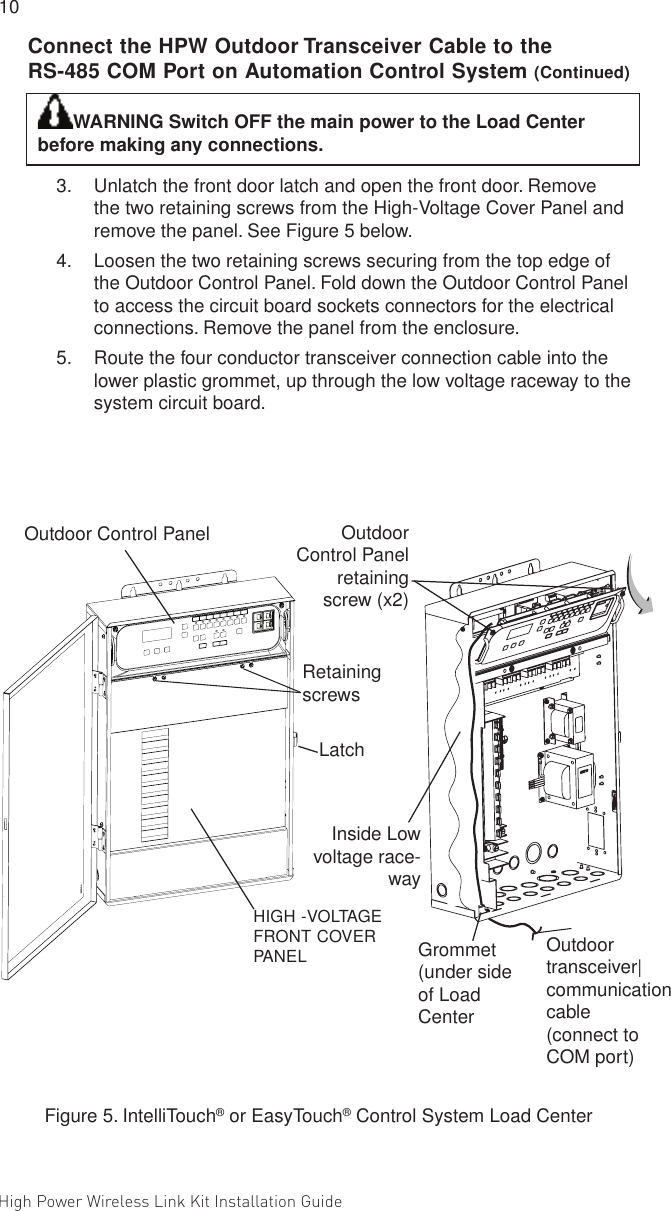 High Power Wireless Link Kit Installation Guide 10                                                                                                                                                                                             11 WARNING Switch OFF the main power to the Load Center before making any connections. 3.  Unlatch the front door latch and open the front door. Remove the two retaining screws from the High-Voltage Cover Panel and remove the panel. See Figure 5 below.4.  Loosen the two retaining screws securing from the top edge of the Outdoor Control Panel. Fold down the Outdoor Control Panel to access the circuit board sockets connectors for the electrical connections. Remove the panel from the enclosure. 5.  Route the four conductor transceiver connection cable into the lower plastic grommet, up through the low voltage raceway to the system circuit board.Figure 5. IntelliTouch® or EasyTouch® Control System Load CenterRetaining screwsHIGH -VOLTAGE FRONT COVER PANELOutdoor Control Panel retaining screw (x2)Outdoor  transceiver| communication cable  (connect to  COM port)Outdoor Control Panel Grommet (under side of Load CenterInside Low voltage race-wayLatchConnect the HPW Outdoor Transceiver Cable to the RS-485 COM Port on Automation Control System (Continued)