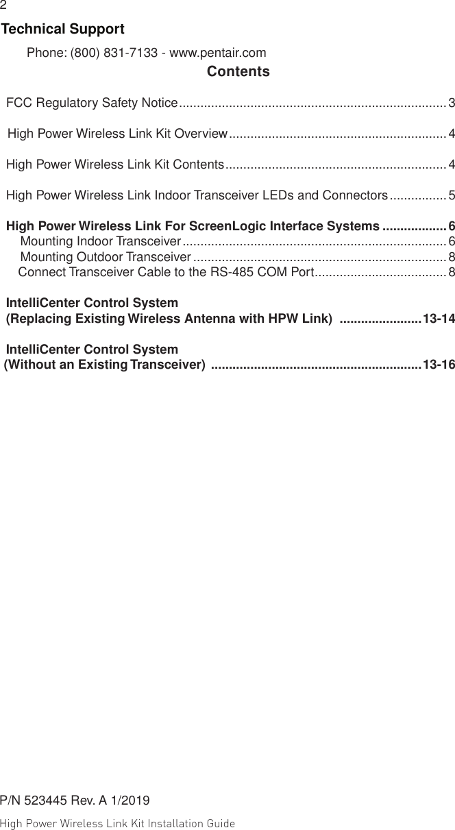 High Power Wireless Link Kit Installation Guide 2                                                                                                                                                                                             3 Technical SupportPhone: (800) 831-7133 - www.pentair.com    ContentsFCC Regulatory Safety Notice ...........................................................................3     High Power Wireless Link Kit Overview .............................................................4High Power Wireless Link Kit Contents .............................................................. 4High Power Wireless Link Indoor Transceiver LEDs and Connectors ................ 5High Power Wireless Link For ScreenLogic Interface Systems ..................6    Mounting Indoor Transceiver ..........................................................................6    Mounting Outdoor Transceiver ....................................................................... 8        Connect Transceiver Cable to the RS-485 COM Port .....................................8IntelliCenter Control System(Replacing Existing Wireless Antenna with HPW Link)  .......................13-14IntelliCenter Control System    (Without an Existing Transceiver)  ...........................................................13-16P/N 523445 Rev. A 1/2019