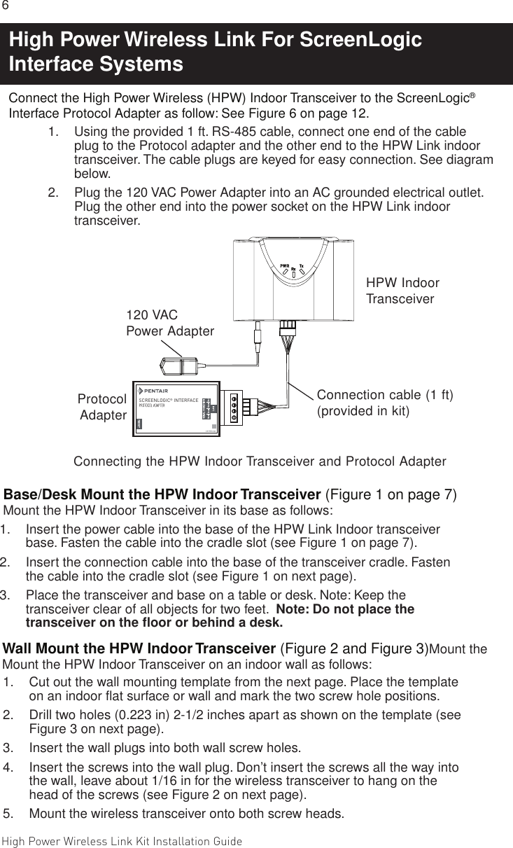 High Power Wireless Link Kit Installation Guide 6                                                                                                                                                                                             7 Connect the High Power Wireless (HPW) Indoor Transceiver to the ScreenLogic® Interface Protocol Adapter as follow: See Figure 6 on page 12.1.  Using the provided 1 ft. RS-485 cable, connect one end of the cable plug to the Protocol adapter and the other end to the HPW Link indoor transceiver. The cable plugs are keyed for easy connection. See diagram below. 2.  Plug the 120 VAC Power Adapter into an AC grounded electrical outlet. Plug the other end into the power socket on the HPW Link indoor transceiver. Wall Mount the HPW Indoor Transceiver (Figure 2 and Figure 3)Mount the Mount the HPW Indoor Transceiver on an indoor wall as follows:1.  Cut out the wall mounting template from the next page. Place the template on an indoor ﬂat surface or wall and mark the two screw hole positions. 2.  Drill two holes (0.223 in) 2-1/2 inches apart as shown on the template (see Figure 3 on next page).3.  Insert the wall plugs into both wall screw holes.4.  Insert the screws into the wall plug. Don’t insert the screws all the way into the wall, leave about 1/16 in for the wireless transceiver to hang on the head of the screws (see Figure 2 on next page).5.  Mount the wireless transceiver onto both screw heads.Base/Desk Mount the HPW Indoor Transceiver (Figure 1 on page 7) Mount the HPW Indoor Transceiver in its base as follows:1.  Insert the power cable into the base of the HPW Link Indoor transceiver base. Fasten the cable into the cradle slot (see Figure 1 on page 7).2.  Insert the connection cable into the base of the transceiver cradle. Fasten the cable into the cradle slot (see Figure 1 on next page).3.  Place the transceiver and base on a table or desk. Note: Keep the transceiver clear of all objects for two feet.  Note: Do not place the transceiver on the ﬂoor or behind a desk.Connecting the HPW Indoor Transceiver and Protocol AdapterSCREENLOGIC   INTERFACE®Connection cable (1 ft) (provided in kit)120 VAC Power AdapterHPW Indoor TransceiverProtocol AdapterHigh Power Wireless Link For ScreenLogic Interface Systems 