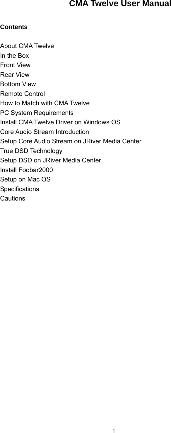  1CMA Twelve User Manual           Contents  About CMA Twelve   In the Box Front View Rear View Bottom View Remote Control How to Match with CMA Twelve PC System Requirements Install CMA Twelve Driver on Windows OS Core Audio Stream Introduction Setup Core Audio Stream on JRiver Media Center True DSD Technology Setup DSD on JRiver Media Center Install Foobar2000 Setup on Mac OS Specifications Cautions                                      