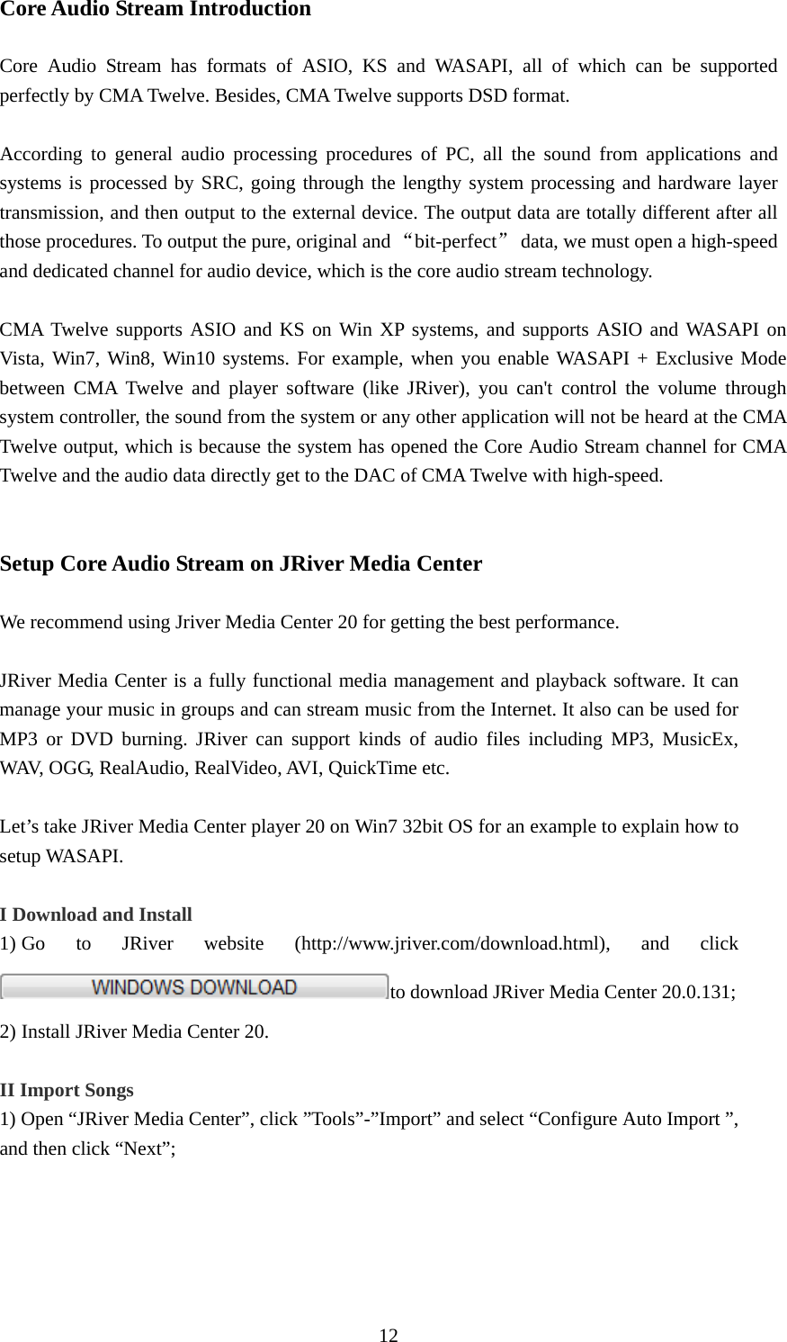  12Core Audio Stream Introduction  Core Audio Stream has formats of ASIO, KS and WASAPI, all of which can be supported perfectly by CMA Twelve. Besides, CMA Twelve supports DSD format.  According to general audio processing procedures of PC, all the sound from applications and systems is processed by SRC, going through the lengthy system processing and hardware layer transmission, and then output to the external device. The output data are totally different after all those procedures. To output the pure, original and “bit-perfect”  data, we must open a high-speed and dedicated channel for audio device, which is the core audio stream technology.        CMA Twelve supports ASIO and KS on Win XP systems, and supports ASIO and WASAPI on Vista, Win7, Win8, Win10 systems. For example, when you enable WASAPI + Exclusive Mode between CMA Twelve and player software (like JRiver), you can&apos;t control the volume through system controller, the sound from the system or any other application will not be heard at the CMA Twelve output, which is because the system has opened the Core Audio Stream channel for CMA Twelve and the audio data directly get to the DAC of CMA Twelve with high-speed.     Setup Core Audio Stream on JRiver Media Center  We recommend using Jriver Media Center 20 for getting the best performance.  JRiver Media Center is a fully functional media management and playback software. It can manage your music in groups and can stream music from the Internet. It also can be used for MP3 or DVD burning. JRiver can support kinds of audio files including MP3, MusicEx, WAV, OGG, RealAudio, RealVideo, AVI, QuickTime etc.    Let’s take JRiver Media Center player 20 on Win7 32bit OS for an example to explain how to setup WASAPI.  I Download and Install 1) Go  to  JRiver  website  (http://www.jriver.com/download.html),  and  click                      to download JRiver Media Center 20.0.131;   2) Install JRiver Media Center 20.  II Import Songs 1) Open “JRiver Media Center”, click ”Tools”-”Import” and select “Configure Auto Import ”, and then click “Next”;  