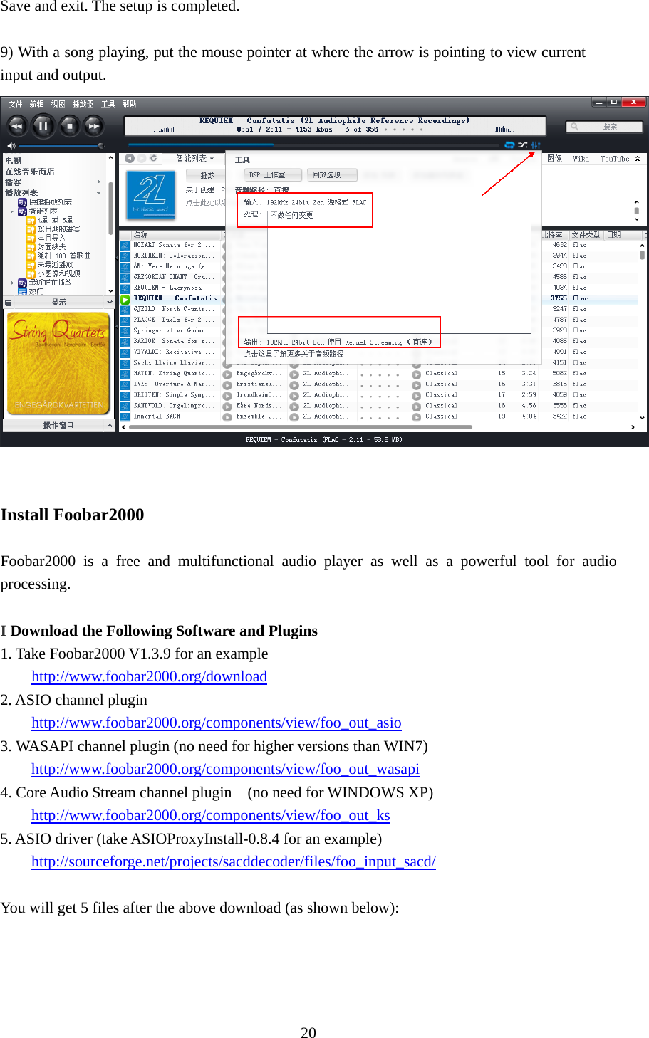  20 Save and exit. The setup is completed.  9) With a song playing, put the mouse pointer at where the arrow is pointing to view current input and output.    Install Foobar2000    Foobar2000 is a free and multifunctional audio player as well as a powerful tool for audio processing.   I Download the Following Software and Plugins 1. Take Foobar2000 V1.3.9 for an example http://www.foobar2000.org/download 2. ASIO channel plugin http://www.foobar2000.org/components/view/foo_out_asio 3. WASAPI channel plugin (no need for higher versions than WIN7) http://www.foobar2000.org/components/view/foo_out_wasapi 4. Core Audio Stream channel plugin    (no need for WINDOWS XP) http://www.foobar2000.org/components/view/foo_out_ks 5. ASIO driver (take ASIOProxyInstall-0.8.4 for an example) http://sourceforge.net/projects/sacddecoder/files/foo_input_sacd/  You will get 5 files after the above download (as shown below): 