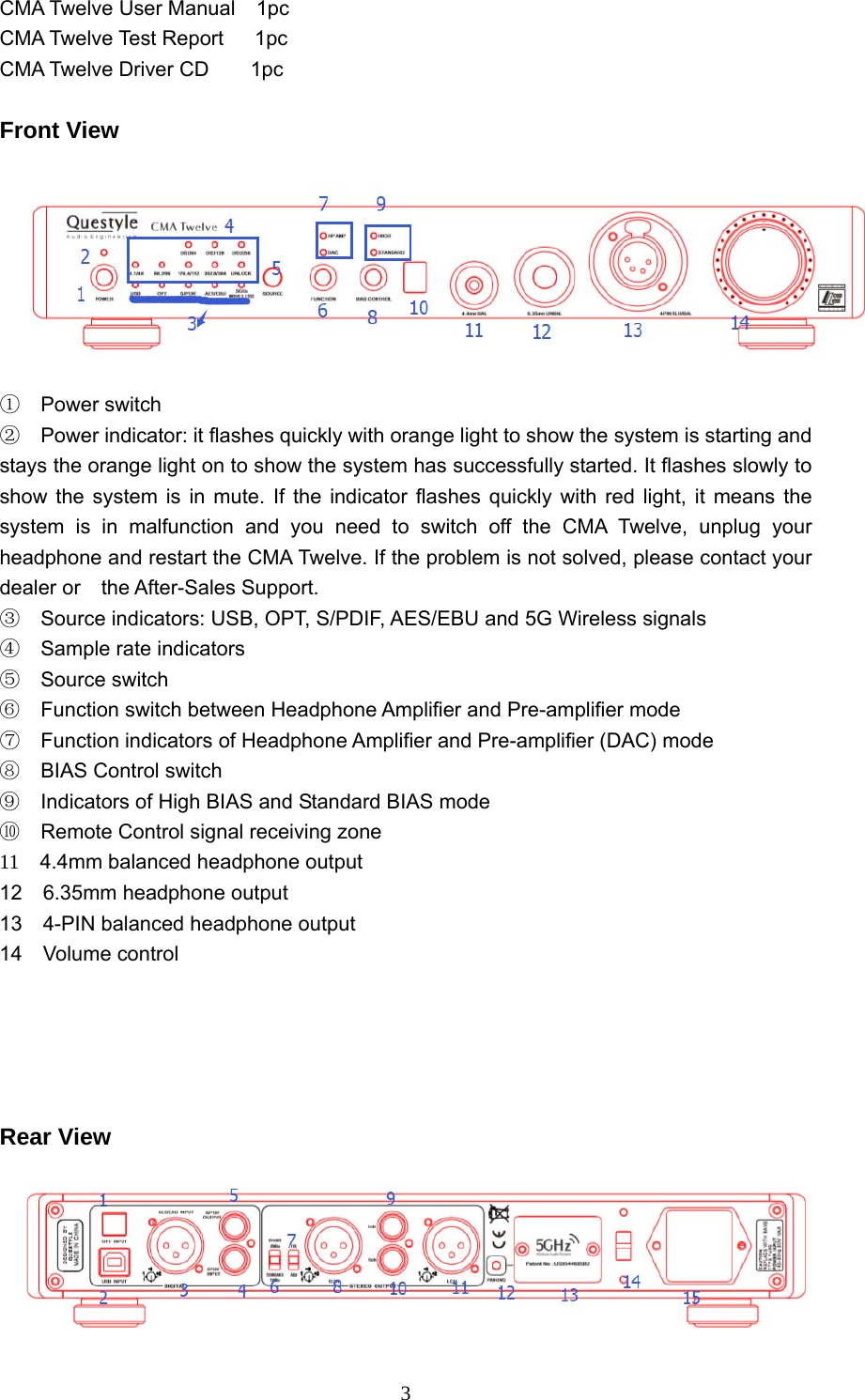  3CMA Twelve User Manual  1pc     CMA Twelve Test Report   1pc CMA Twelve Driver CD    1pc   Front View  ① Power switch ② Power indicator: it flashes quickly with orange light to show the system is starting and stays the orange light on to show the system has successfully started. It flashes slowly to show the system is in mute. If the indicator flashes quickly with red light, it means the system is in malfunction and you need to switch off the CMA Twelve, unplug your headphone and restart the CMA Twelve. If the problem is not solved, please contact your dealer or  the After-Sales Support. ③    Source indicators: USB, OPT, S/PDIF, AES/EBU and 5G Wireless signals ④  Sample rate indicators ⑤ Source switch  ⑥ Function switch between Headphone Amplifier and Pre-amplifier mode   ⑦ Function indicators of Headphone Amplifier and Pre-amplifier (DAC) mode ⑧  BIAS Control switch  ⑨    Indicators of High BIAS and Standard BIAS mode ⑩    Remote Control signal receiving zone 11    4.4mm balanced headphone output 12  6.35mm headphone output  13    4-PIN balanced headphone output 14  Volume control      Rear View  