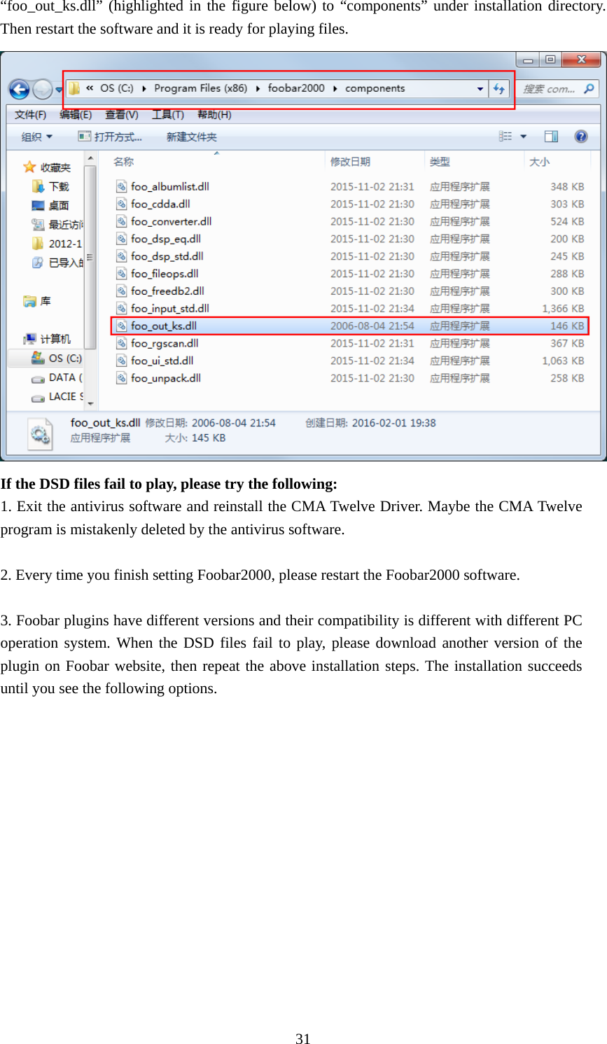  31“foo_out_ks.dll” (highlighted in the figure below) to “components” under installation directory. Then restart the software and it is ready for playing files.  If the DSD files fail to play, please try the following: 1. Exit the antivirus software and reinstall the CMA Twelve Driver. Maybe the CMA Twelve program is mistakenly deleted by the antivirus software.  2. Every time you finish setting Foobar2000, please restart the Foobar2000 software.  3. Foobar plugins have different versions and their compatibility is different with different PC operation system. When the DSD files fail to play, please download another version of the plugin on Foobar website, then repeat the above installation steps. The installation succeeds until you see the following options. 