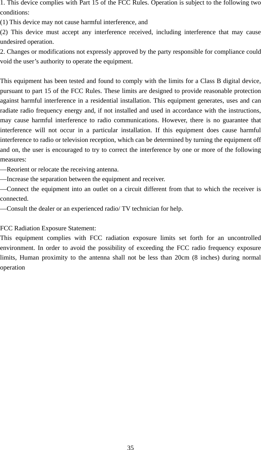  351. This device complies with Part 15 of the FCC Rules. Operation is subject to the following two conditions:    (1) This device may not cause harmful interference, and       (2) This device must accept any interference received, including interference that may cause undesired operation.    2. Changes or modifications not expressly approved by the party responsible for compliance could void the user’s authority to operate the equipment.        This equipment has been tested and found to comply with the limits for a Class B digital device, pursuant to part 15 of the FCC Rules. These limits are designed to provide reasonable protection against harmful interference in a residential installation. This equipment generates, uses and can radiate radio frequency energy and, if not installed and used in accordance with the instructions, may cause harmful interference to radio communications. However, there is no guarantee that interference will not occur in a particular installation. If this equipment does cause harmful interference to radio or television reception, which can be determined by turning the equipment off and on, the user is encouraged to try to correct the interference by one or more of the following measures:    —Reorient or relocate the receiving antenna.       —Increase the separation between the equipment and receiver.         —Connect the equipment into an outlet on a circuit different from that to which the receiver is connected.     —Consult the dealer or an experienced radio/ TV technician for help.    FCC Radiation Exposure Statement:   This equipment complies with FCC radiation exposure limits set forth for an uncontrolled environment. In order to avoid the possibility of exceeding the FCC radio frequency exposure limits, Human proximity to the antenna shall not be less than 20cm (8 inches) during normal operation  
