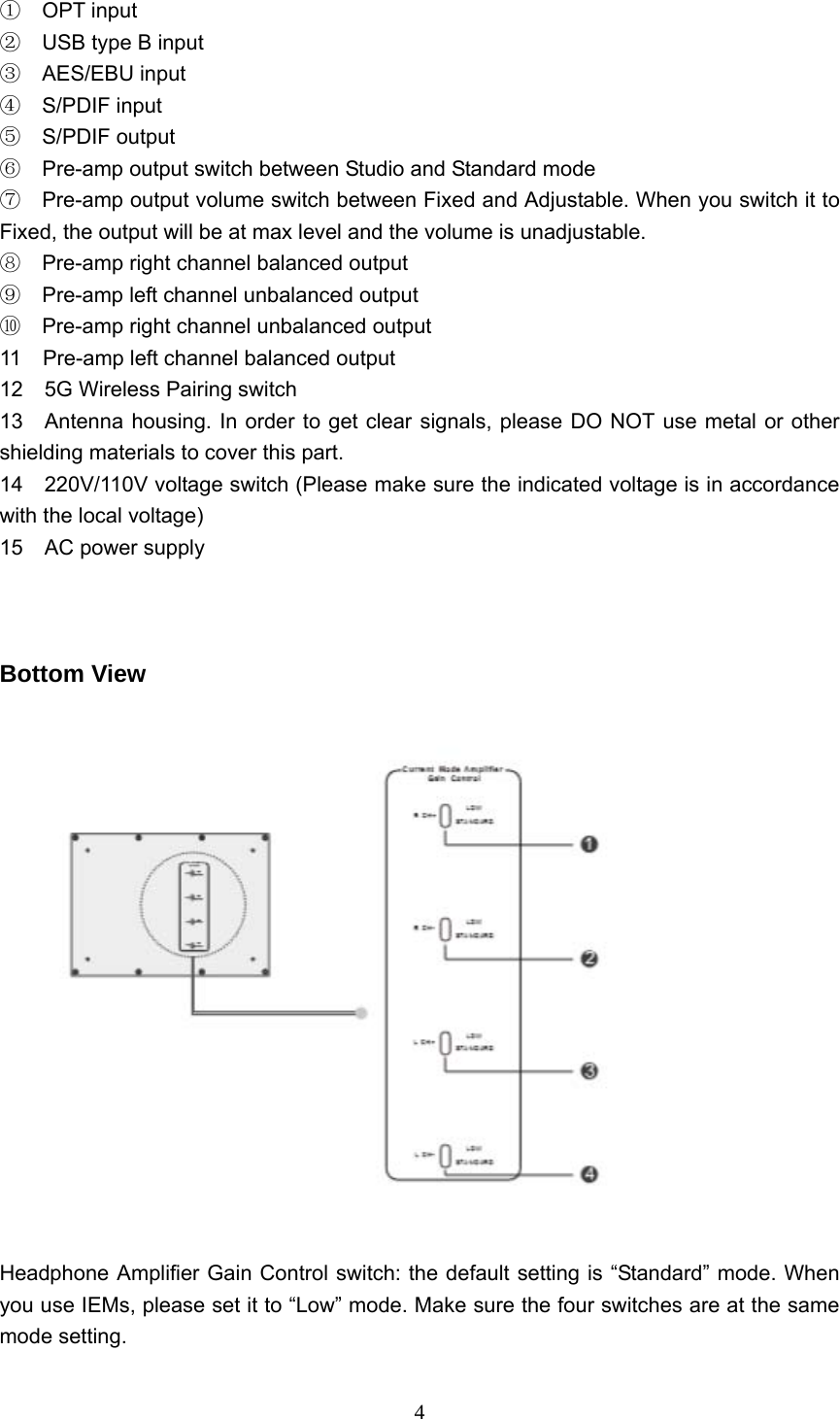  4 ① OPT input ② USB type B input ③ AES/EBU input ④ S/PDIF input ⑤ S/PDIF output   Pre⑥-amp output switch between Studio and Standard mode   ⑦ Pre-amp output volume switch between Fixed and Adjustable. When you switch it to Fixed, the output will be at max level and the volume is unadjustable. ⑧ Pre-amp right channel balanced output     Pre⑨-amp left channel unbalanced output ⑩  Pre-amp right channel unbalanced output   11    Pre-amp left channel balanced output 12  5G Wireless Pairing switch 13    Antenna housing. In order to get clear signals, please DO NOT use metal or other shielding materials to cover this part. 14    220V/110V voltage switch (Please make sure the indicated voltage is in accordance with the local voltage) 15  AC power supply     Bottom View    Headphone Amplifier Gain Control switch: the default setting is “Standard” mode. When you use IEMs, please set it to “Low” mode. Make sure the four switches are at the same mode setting. 