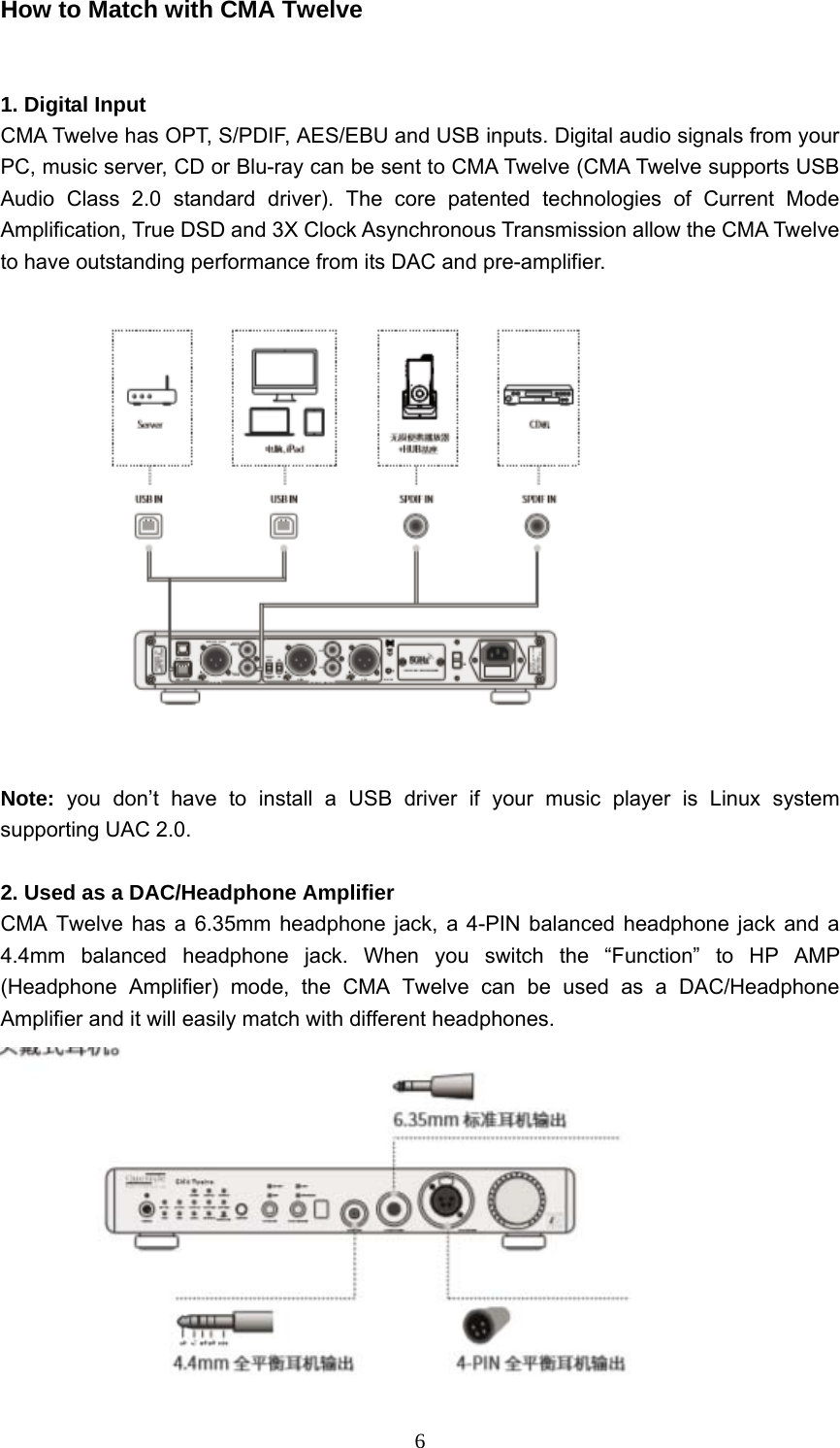  6How to Match with CMA Twelve   1. Digital Input CMA Twelve has OPT, S/PDIF, AES/EBU and USB inputs. Digital audio signals from your PC, music server, CD or Blu-ray can be sent to CMA Twelve (CMA Twelve supports USB Audio Class 2.0 standard driver). The core patented technologies of Current Mode Amplification, True DSD and 3X Clock Asynchronous Transmission allow the CMA Twelve to have outstanding performance from its DAC and pre-amplifier.      Note:  you don’t have to install a USB driver if your music player is Linux system supporting UAC 2.0.  2. Used as a DAC/Headphone Amplifier   CMA Twelve has a 6.35mm headphone jack, a 4-PIN balanced headphone jack and a 4.4mm balanced headphone jack. When you switch the “Function” to HP AMP (Headphone Amplifier) mode, the CMA Twelve can be used as a DAC/Headphone Amplifier and it will easily match with different headphones.    