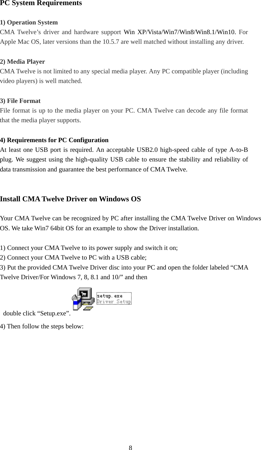  8PC System Requirements  1) Operation System CMA Twelve’s driver and hardware support Win XP/Vista/Win7/Win8/Win8.1/Win10. For Apple Mac OS, later versions than the 10.5.7 are well matched without installing any driver.    2) Media Player   CMA Twelve is not limited to any special media player. Any PC compatible player (including video players) is well matched.    3) File Format File format is up to the media player on your PC. CMA Twelve can decode any file format that the media player supports.  4) Requirements for PC Configuration     At least one USB port is required. An acceptable USB2.0 high-speed cable of type A-to-B plug. We suggest using the high-quality USB cable to ensure the stability and reliability of data transmission and guarantee the best performance of CMA Twelve.   Install CMA Twelve Driver on Windows OS  Your CMA Twelve can be recognized by PC after installing the CMA Twelve Driver on Windows OS. We take Win7 64bit OS for an example to show the Driver installation.  1) Connect your CMA Twelve to its power supply and switch it on; 2) Connect your CMA Twelve to PC with a USB cable;   3) Put the provided CMA Twelve Driver disc into your PC and open the folder labeled “CMA Twelve Driver/For Windows 7, 8, 8.1 and 10/” and then   double click “Setup.exe”.  4) Then follow the steps below: 