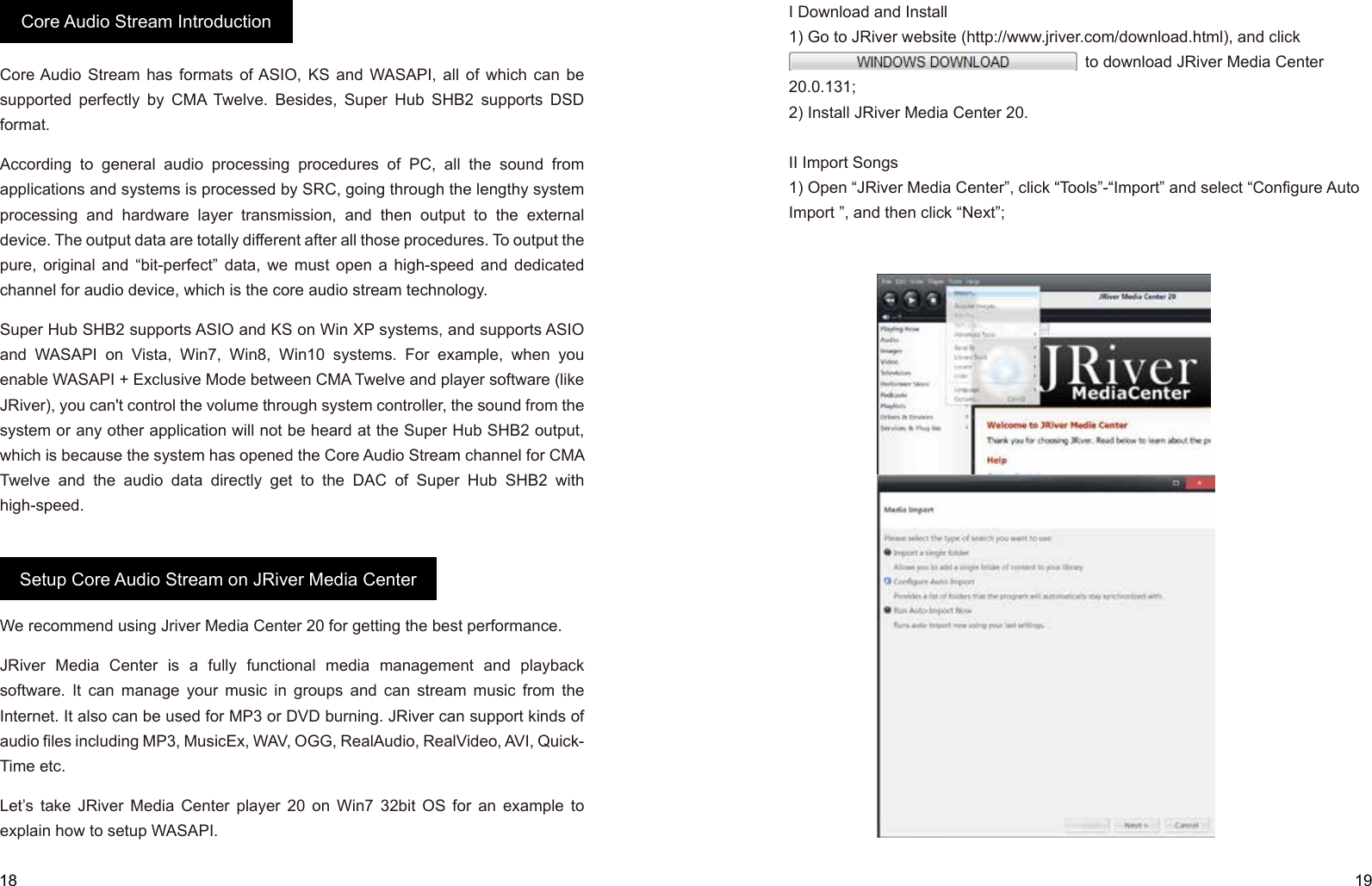 18 19Core Audio Stream has formats of ASIO, KS and WASAPI, all of which can be supported perfectly by CMA Twelve. Besides, Super Hub SHB2 supports DSD format.According to general audio processing procedures of PC, all the sound from applications and systems is processed by SRC, going through the lengthy system processing and hardware layer transmission, and then output to the external device. The output data are totally different after all those procedures. To output the pure, original and “bit-perfect” data, we must open a high-speed and dedicated channel for audio device, which is the core audio stream technology.     Super Hub SHB2 supports ASIO and KS on Win XP systems, and supports ASIO and WASAPI on Vista, Win7, Win8, Win10 systems. For example, when you enable WASAPI + Exclusive Mode between CMA Twelve and player software (like JRiver), you can&apos;t control the volume through system controller, the sound from the system or any other application will not be heard at the Super Hub SHB2 output, which is because the system has opened the Core Audio Stream channel for CMA Twelve and the audio data directly get to the DAC of Super Hub SHB2 with high-speed. We recommend using Jriver Media Center 20 for getting the best performance.JRiver Media Center is a fully functional media management and playback software. It can manage your music in groups and can stream music from the Internet. It also can be used for MP3 or DVD burning. JRiver can support kinds of audio files including MP3, MusicEx, WAV, OGG, RealAudio, RealVideo, AVI, Quick-Time etc. Let’s take JRiver Media Center player 20 on Win7 32bit OS for an example to explain how to setup WASAPI.Core Audio Stream IntroductionSetup Core Audio Stream on JRiver Media CenterI Download and Install1) Go to JRiver website (http://www.jriver.com/download.html), and click                                                                                                                                                             to download JRiver Media Center 20.0.131; 2) Install JRiver Media Center 20.II Import Songs1) Open “JRiver Media Center”, click “Tools”-“Import” and select “Configure Auto Import ”, and then click “Next”;                     