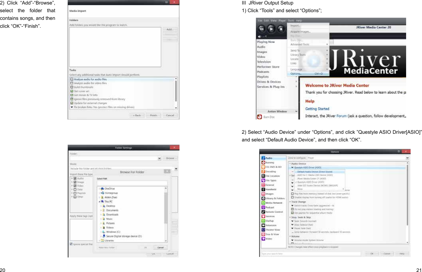 20 21I Download and Install1) Go to JRiver website (http://www.jriver.com/download.html), and click                                                                                                                                                             to download JRiver Media Center 20.0.131; 2) Install JRiver Media Center 20.II Import Songs1) Open “JRiver Media Center”, click “Tools”-“Import” and select “Configure Auto Import ”, and then click “Next”;                     2) Click “Add”-“Browse”, select the folder that contains songs, and then click “OK”-“Finish”.III  JRiver Output Setup1) Click “Tools” and select “Options”;2) Select “Audio Device” under “Options”, and click ”Questyle ASIO Driver[ASIO]” and select “Default Audio Device”, and then click “OK”.
