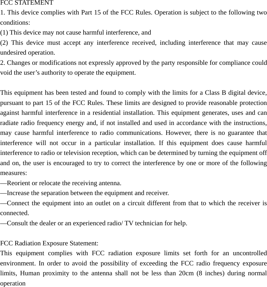 FCC STATEMENT    1. This device complies with Part 15 of the FCC Rules. Operation is subject to the following two conditions:    (1) This device may not cause harmful interference, and       (2) This device must accept any interference received, including interference that may cause undesired operation.    2. Changes or modifications not expressly approved by the party responsible for compliance could void the user’s authority to operate the equipment.        This equipment has been tested and found to comply with the limits for a Class B digital device, pursuant to part 15 of the FCC Rules. These limits are designed to provide reasonable protection against harmful interference in a residential installation. This equipment generates, uses and can radiate radio frequency energy and, if not installed and used in accordance with the instructions, may cause harmful interference to radio communications. However, there is no guarantee that interference will not occur in a particular installation. If this equipment does cause harmful interference to radio or television reception, which can be determined by turning the equipment off and on, the user is encouraged to try to correct the interference by one or more of the following measures:    —Reorient or relocate the receiving antenna.       —Increase the separation between the equipment and receiver.         —Connect the equipment into an outlet on a circuit different from that to which the receiver is connected.     —Consult the dealer or an experienced radio/ TV technician for help.    FCC Radiation Exposure Statement:   This equipment complies with FCC radiation exposure limits set forth for an uncontrolled environment. In order to avoid the possibility of exceeding the FCC radio frequency exposure limits, Human proximity to the antenna shall not be less than 20cm (8 inches) during normal operation   
