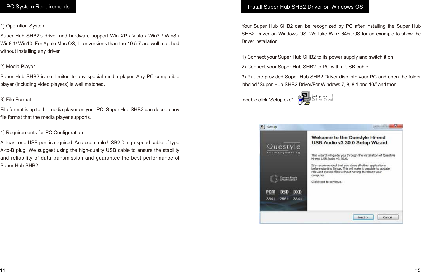 14 151) Operation SystemSuper Hub SHB2’s driver and hardware support Win XP / Vista / Win7 / Win8 / Win8.1/ Win10. For Apple Mac OS, later versions than the 10.5.7 are well matched without installing any driver.2) Media Player Super Hub SHB2 is not limited to any special media player. Any PC compatible player (including video players) is well matched.3) File FormatFile format is up to the media player on your PC. Super Hub SHB2 can decode any file format that the media player supports.4) Requirements for PC Configuration  At least one USB port is required. An acceptable USB2.0 high-speed cable of type A-to-B plug. We suggest using the high-quality USB cable to ensure the stability and reliability of data transmission and guarantee the best performance of Super Hub SHB2.Your Super Hub SHB2 can be recognized by PC after installing the Super Hub SHB2 Driver on Windows OS. We take Win7 64bit OS for an example to show the Driver installation.1) Connect your Super Hub SHB2 to its power supply and switch it on;2) Connect your Super Hub SHB2 to PC with a USB cable;3) Put the provided Super Hub SHB2 Driver disc into your PC and open the folder labeled “Super Hub SHB2 Driver/For Windows 7, 8, 8.1 and 10/” and then double click “Setup.exe”.PC System Requirements Install Super Hub SHB2 Driver on Windows OS
